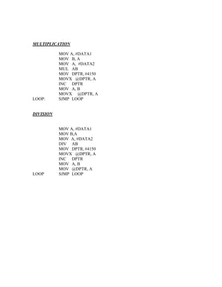 MULTIPLICATION

           MOV A, #DATA1
           MOV B, A
           MOV A, #DATA2
           MUL AB
           MOV DPTR, #4150
           MOVX @DPTR, A
           INC DPTR
           MOV A, B
           MOVX @DPTR, A
LOOP:      SJMP LOOP


DIVISION


           MOV A, #DATA1
           MOV B,A
           MOV A, #DATA2
           DIV AB
           MOV DPTR, #4150
           MOVX @DPTR, A
           INC DPTR
           MOV A, B
           MOV @DPTR, A
LOOP       SJMP LOOP
 