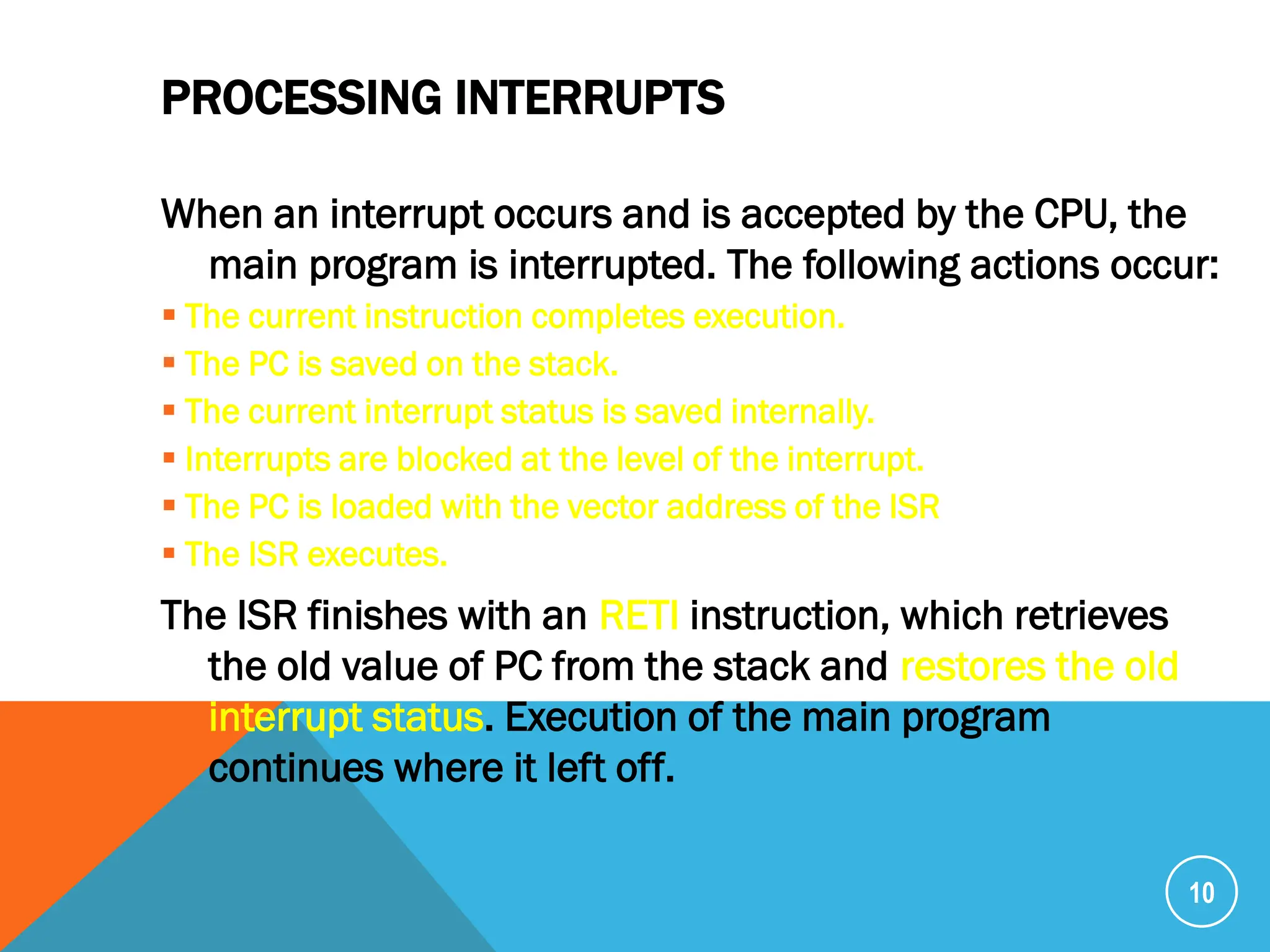 PROCESSING INTERRUPTS
When an interrupt occurs and is accepted by the CPU, the
main program is interrupted. The following actions occur:
 The current instruction completes execution.
 The PC is saved on the stack.
 The current interrupt status is saved internally.
 Interrupts are blocked at the level of the interrupt.
 The PC is loaded with the vector address of the ISR
 The ISR executes.
The ISR finishes with an RETI instruction, which retrieves
the old value of PC from the stack and restores the old
interrupt status. Execution of the main program
continues where it left off.
10
 