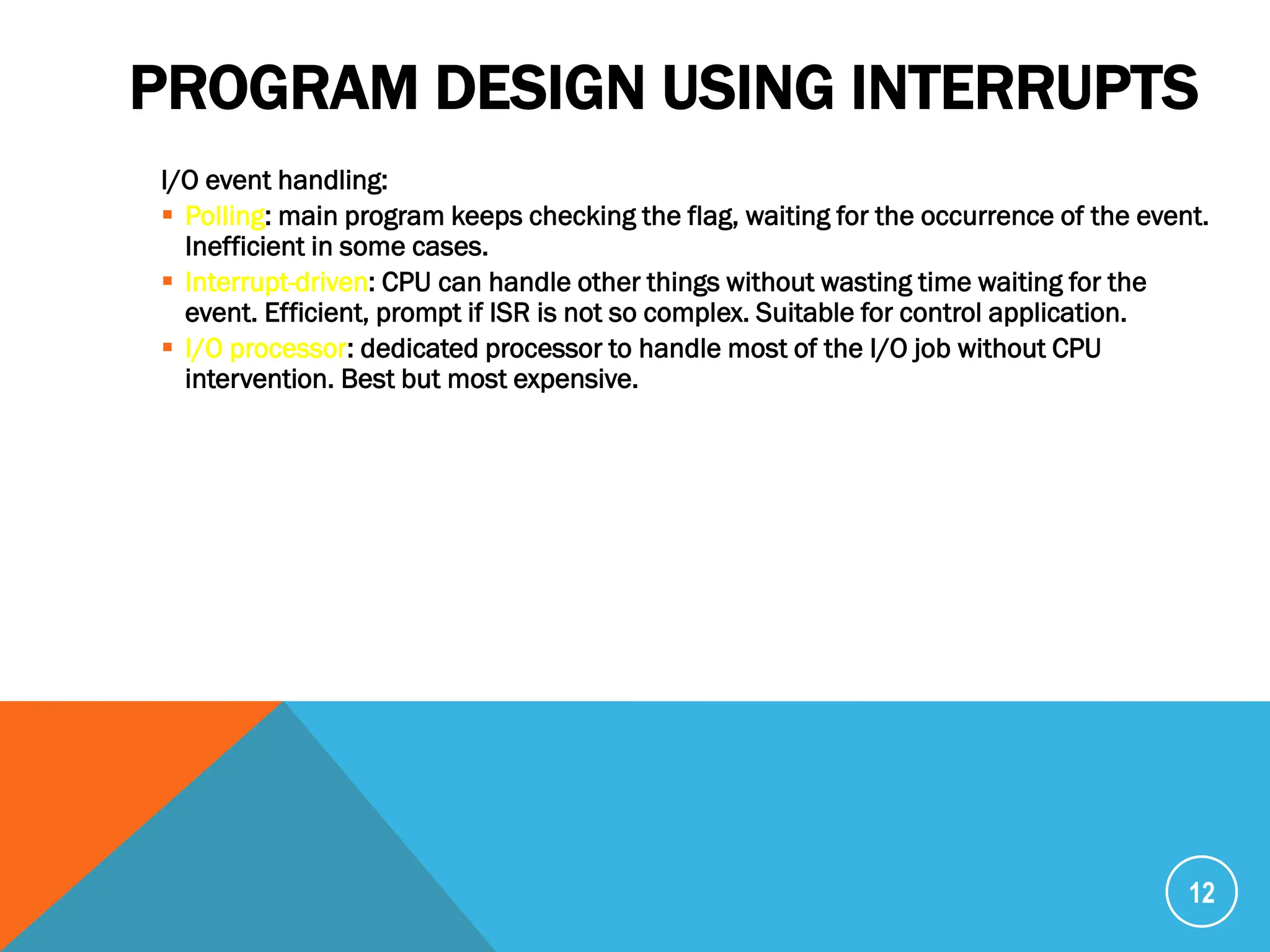 PROGRAM DESIGN USING INTERRUPTS
I/O event handling:
 Polling: main program keeps checking the flag, waiting for the occurrence of the event.
Inefficient in some cases.
 Interrupt-driven: CPU can handle other things without wasting time waiting for the
event. Efficient, prompt if ISR is not so complex. Suitable for control application.
 I/O processor: dedicated processor to handle most of the I/O job without CPU
intervention. Best but most expensive.
12
 