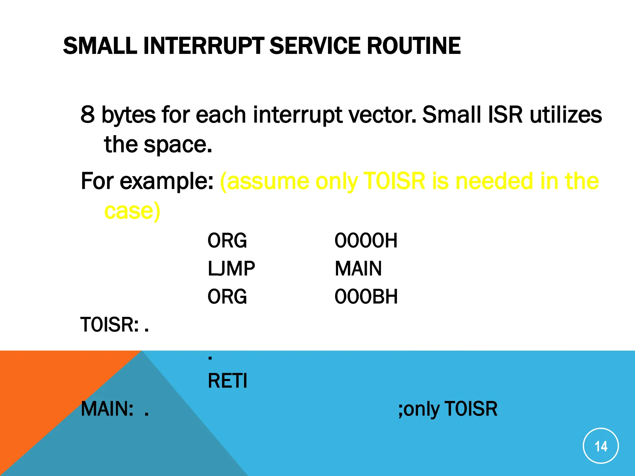 SMALL INTERRUPT SERVICE ROUTINE
8 bytes for each interrupt vector. Small ISR utilizes
the space.
For example: (assume only T0ISR is needed in the
case)
ORG 0000H
LJMP MAIN
ORG 000BH
T0ISR: .
.
RETI
MAIN: . ;only T0ISR
14
 