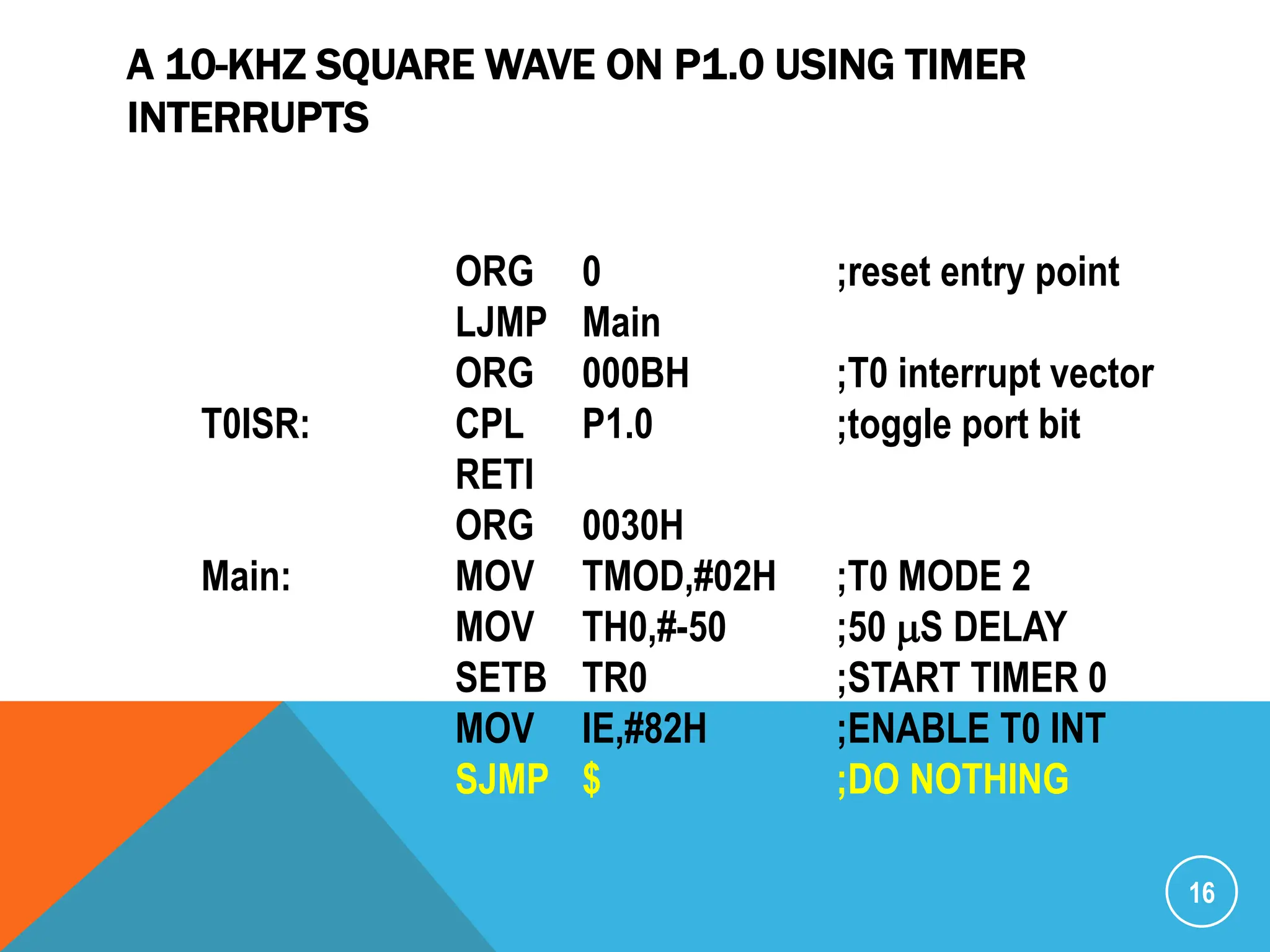 A 10-KHZ SQUARE WAVE ON P1.0 USING TIMER
INTERRUPTS
16
ORG 0 ;reset entry point
LJMP Main
ORG 000BH ;T0 interrupt vector
T0ISR: CPL P1.0 ;toggle port bit
RETI
ORG 0030H
Main: MOV TMOD,#02H ;T0 MODE 2
MOV TH0,#-50 ;50 mS DELAY
SETB TR0 ;START TIMER 0
MOV IE,#82H ;ENABLE T0 INT
SJMP $ ;DO NOTHING
 