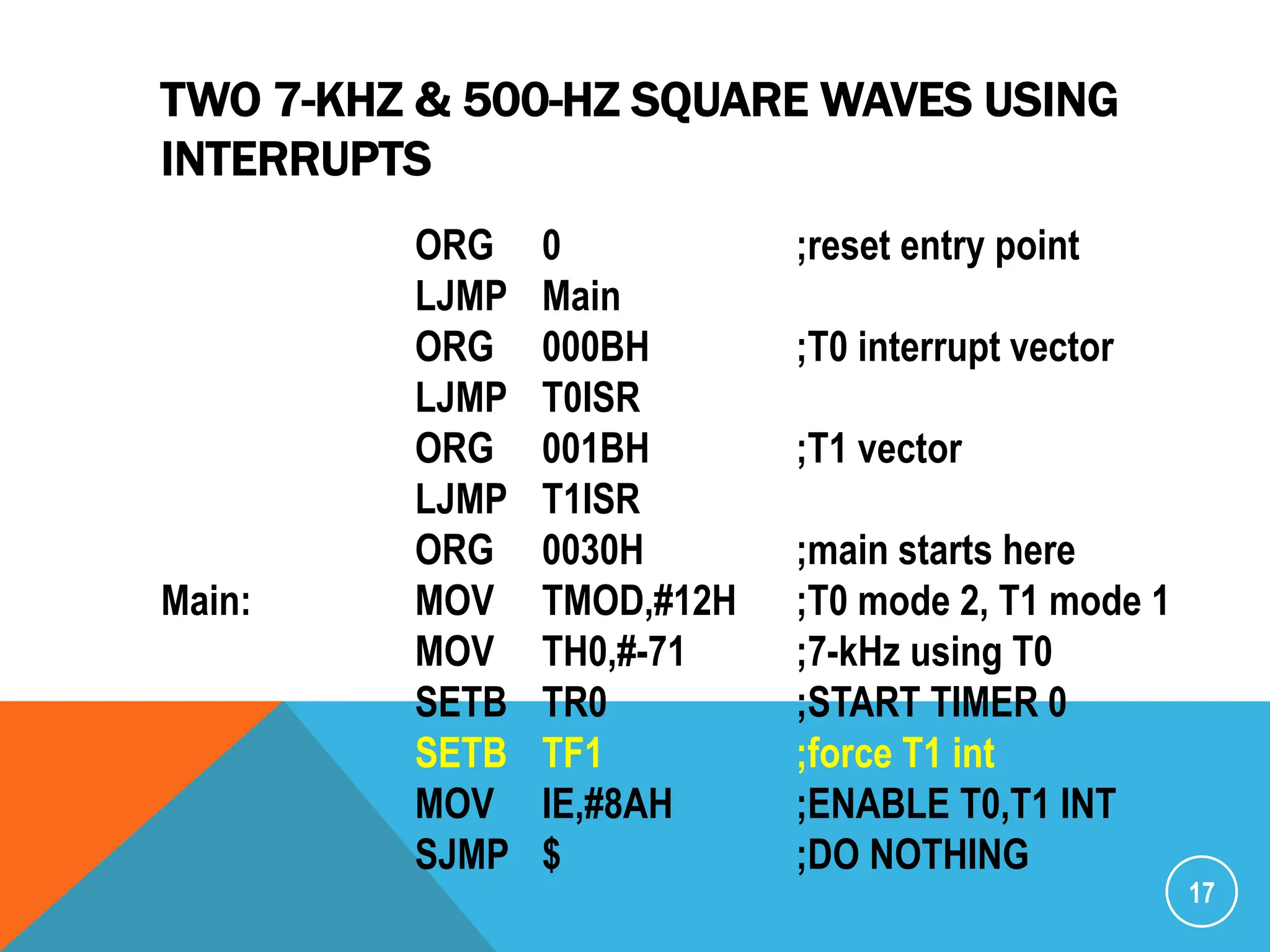 TWO 7-KHZ & 500-HZ SQUARE WAVES USING
INTERRUPTS
17
ORG 0 ;reset entry point
LJMP Main
ORG 000BH ;T0 interrupt vector
LJMP T0ISR
ORG 001BH ;T1 vector
LJMP T1ISR
ORG 0030H ;main starts here
Main: MOV TMOD,#12H ;T0 mode 2, T1 mode 1
MOV TH0,#-71 ;7-kHz using T0
SETB TR0 ;START TIMER 0
SETB TF1 ;force T1 int
MOV IE,#8AH ;ENABLE T0,T1 INT
SJMP $ ;DO NOTHING
 