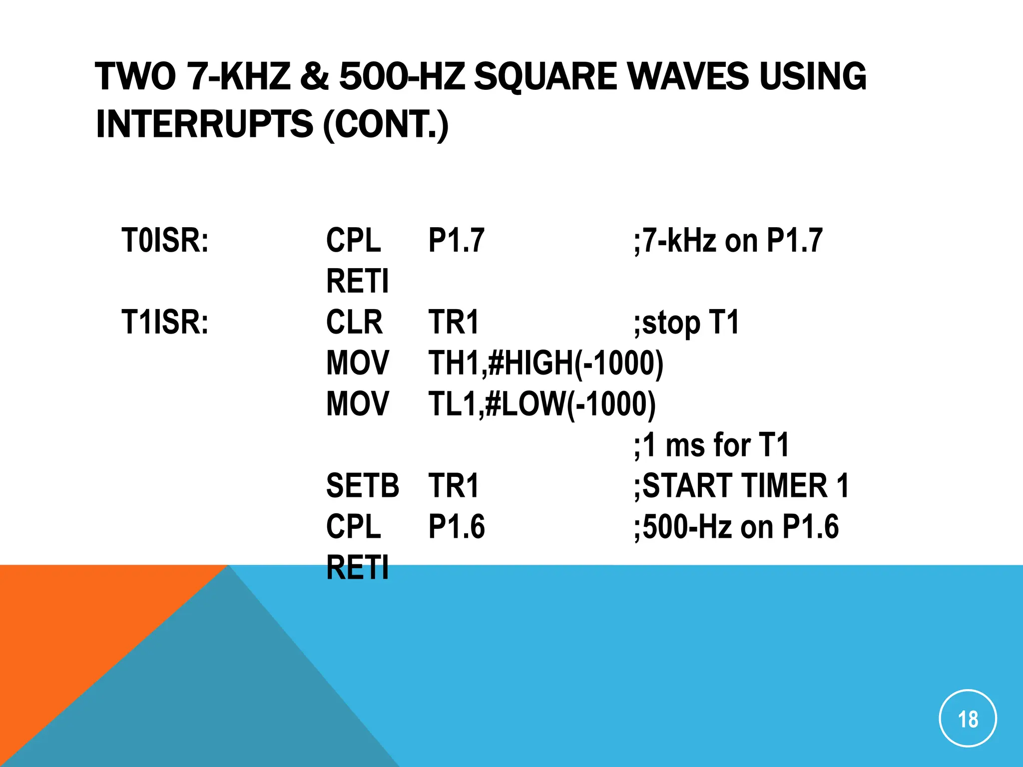 TWO 7-KHZ & 500-HZ SQUARE WAVES USING
INTERRUPTS (CONT.)
18
T0ISR: CPL P1.7 ;7-kHz on P1.7
RETI
T1ISR: CLR TR1 ;stop T1
MOV TH1,#HIGH(-1000)
MOV TL1,#LOW(-1000)
;1 ms for T1
SETB TR1 ;START TIMER 1
CPL P1.6 ;500-Hz on P1.6
RETI
 
