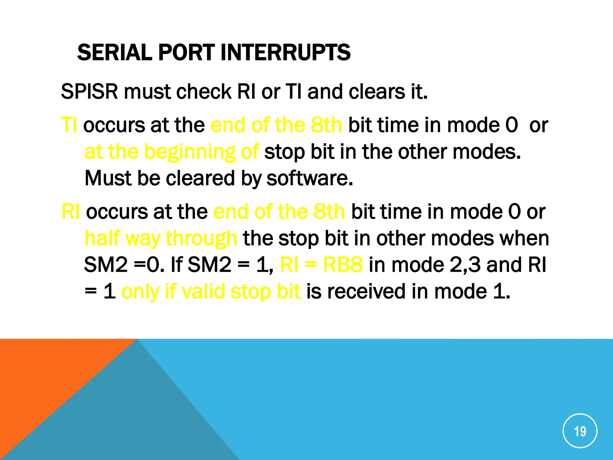 SERIAL PORT INTERRUPTS
SPISR must check RI or TI and clears it.
TI occurs at the end of the 8th bit time in mode 0 or
at the beginning of stop bit in the other modes.
Must be cleared by software.
RI occurs at the end of the 8th bit time in mode 0 or
half way through the stop bit in other modes when
SM2 =0. If SM2 = 1, RI = RB8 in mode 2,3 and RI
= 1 only if valid stop bit is received in mode 1.
19
 