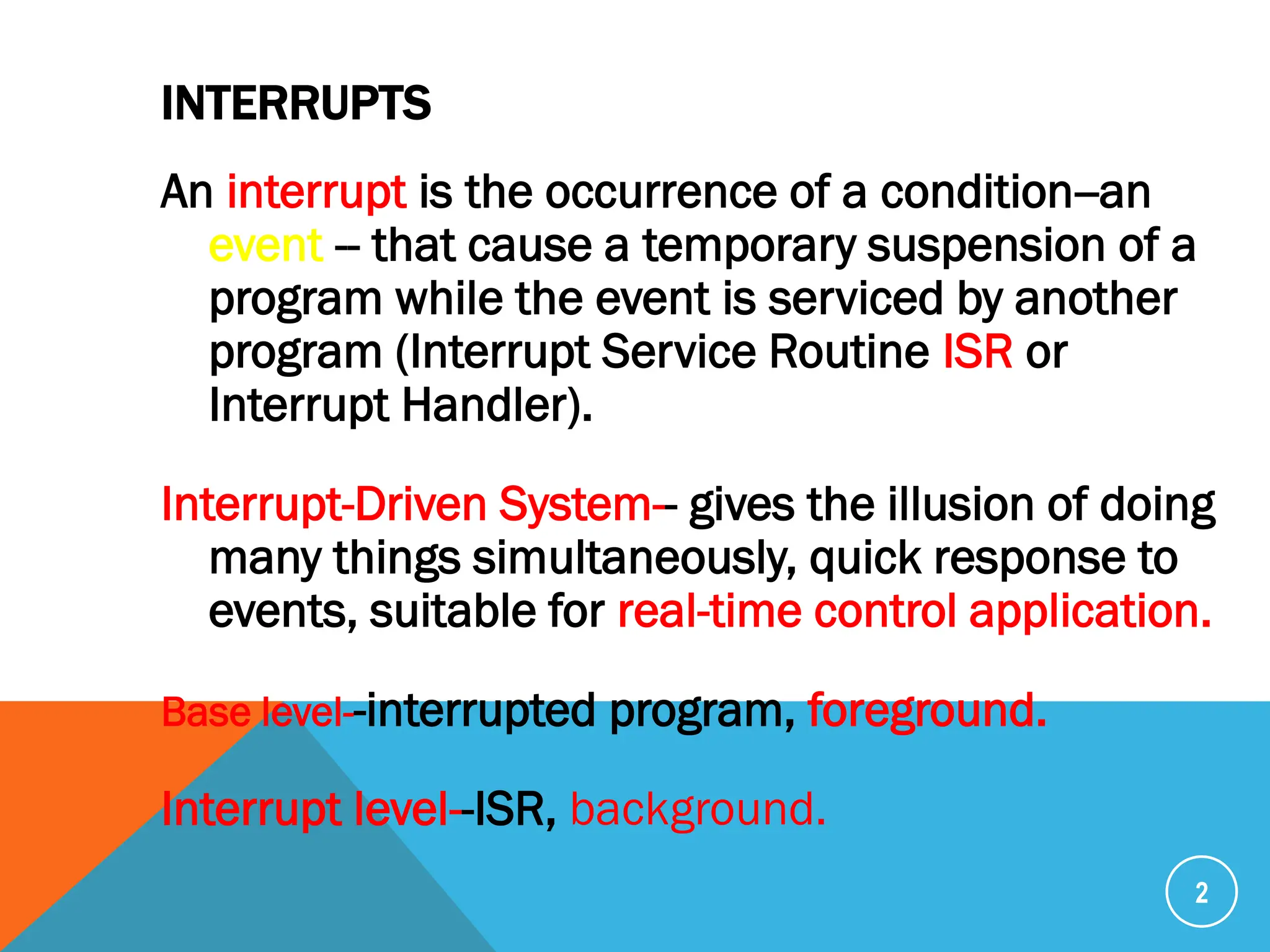 INTERRUPTS
An interrupt is the occurrence of a condition--an
event -- that cause a temporary suspension of a
program while the event is serviced by another
program (Interrupt Service Routine ISR or
Interrupt Handler).
Interrupt-Driven System-- gives the illusion of doing
many things simultaneously, quick response to
events, suitable for real-time control application.
Base level--interrupted program, foreground.
Interrupt level--ISR, background.
2
 
