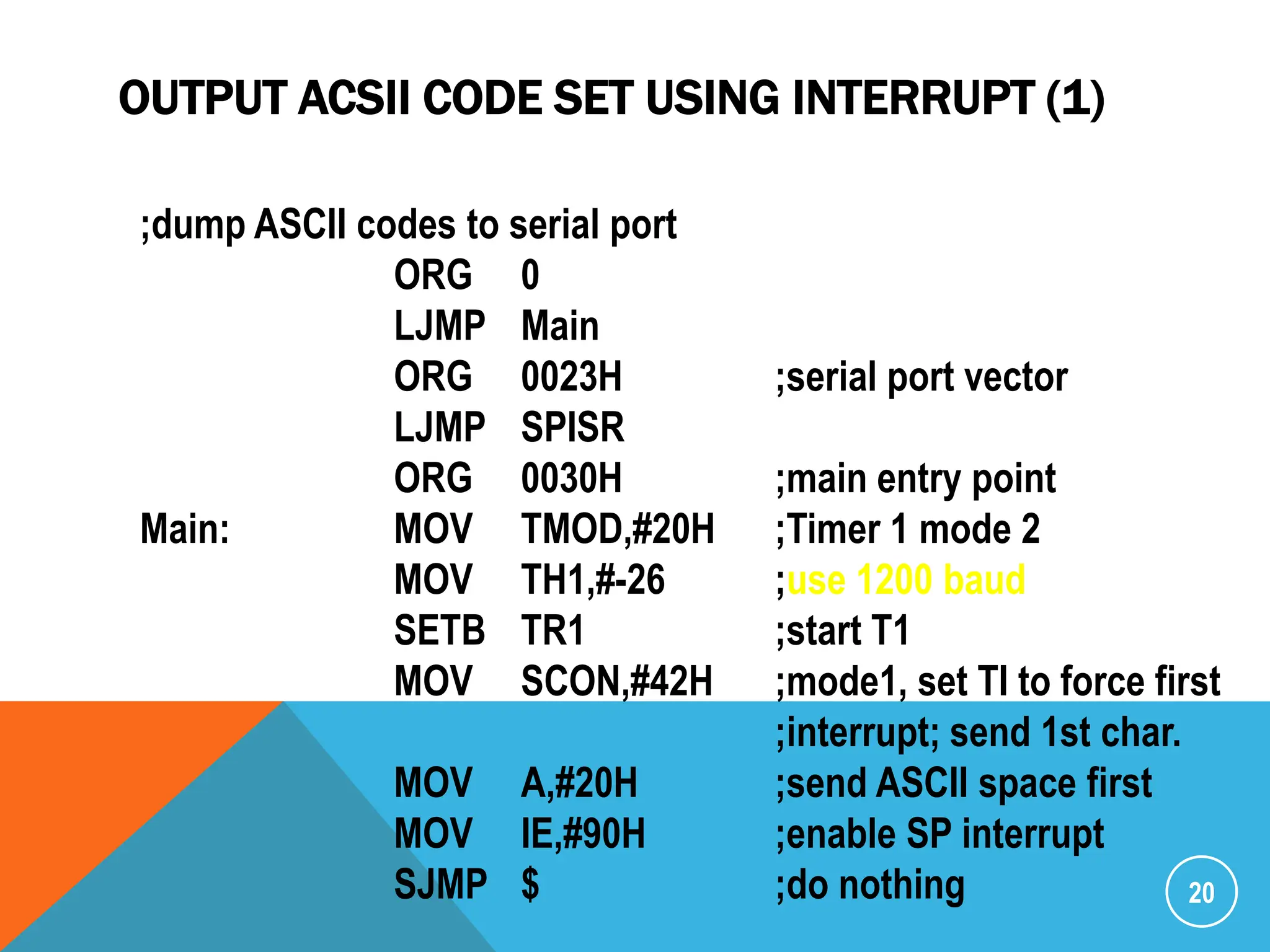 OUTPUT ACSII CODE SET USING INTERRUPT (1)
20
;dump ASCII codes to serial port
ORG 0
LJMP Main
ORG 0023H ;serial port vector
LJMP SPISR
ORG 0030H ;main entry point
Main: MOV TMOD,#20H ;Timer 1 mode 2
MOV TH1,#-26 ;use 1200 baud
SETB TR1 ;start T1
MOV SCON,#42H ;mode1, set TI to force first
;interrupt; send 1st char.
MOV A,#20H ;send ASCII space first
MOV IE,#90H ;enable SP interrupt
SJMP $ ;do nothing
 