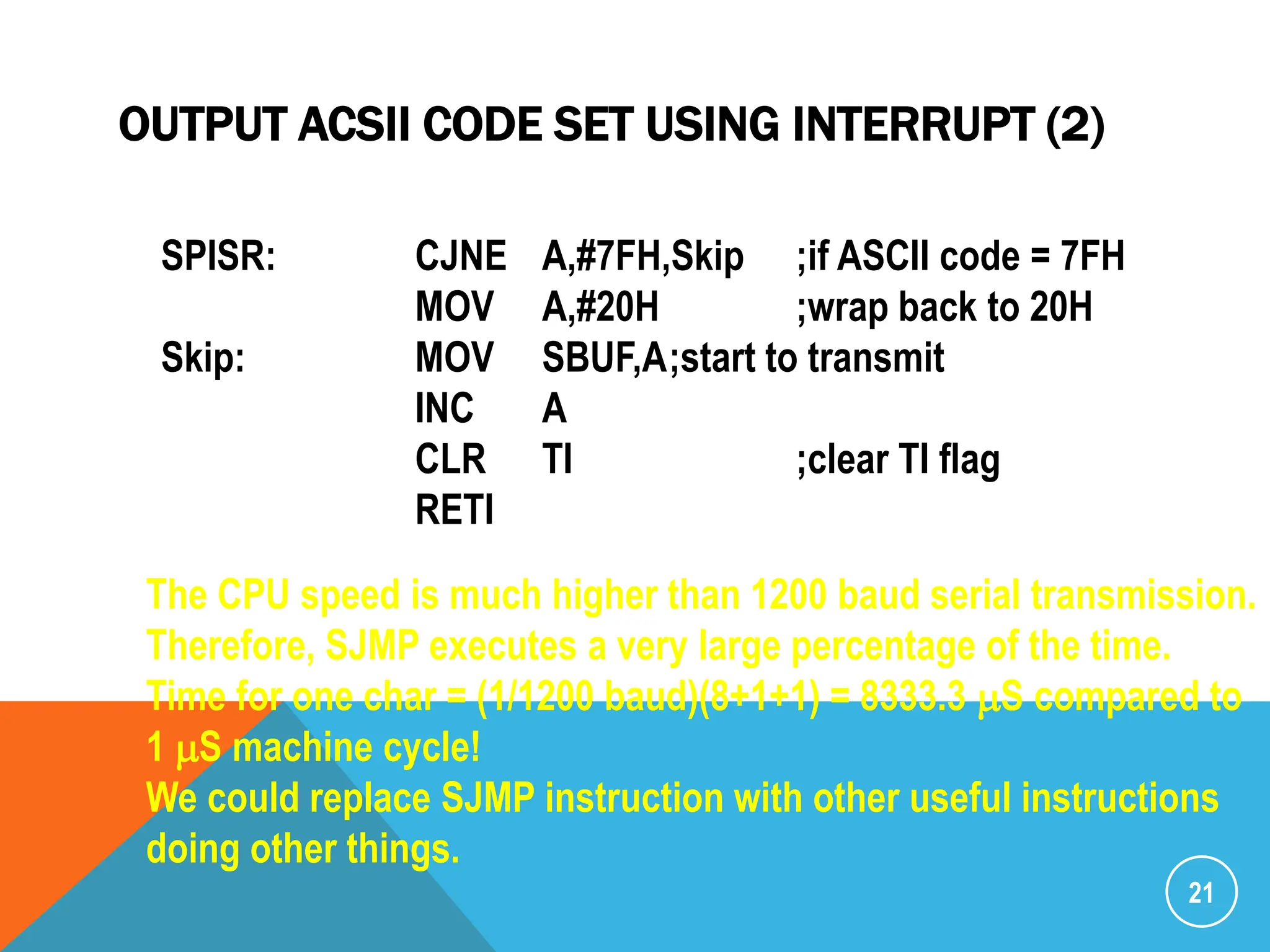 OUTPUT ACSII CODE SET USING INTERRUPT (2)
21
SPISR: CJNE A,#7FH,Skip ;if ASCII code = 7FH
MOV A,#20H ;wrap back to 20H
Skip: MOV SBUF,A;start to transmit
INC A
CLR TI ;clear TI flag
RETI
The CPU speed is much higher than 1200 baud serial transmission.
Therefore, SJMP executes a very large percentage of the time.
Time for one char = (1/1200 baud)(8+1+1) = 8333.3 mS compared to
1 mS machine cycle!
We could replace SJMP instruction with other useful instructions
doing other things.
 