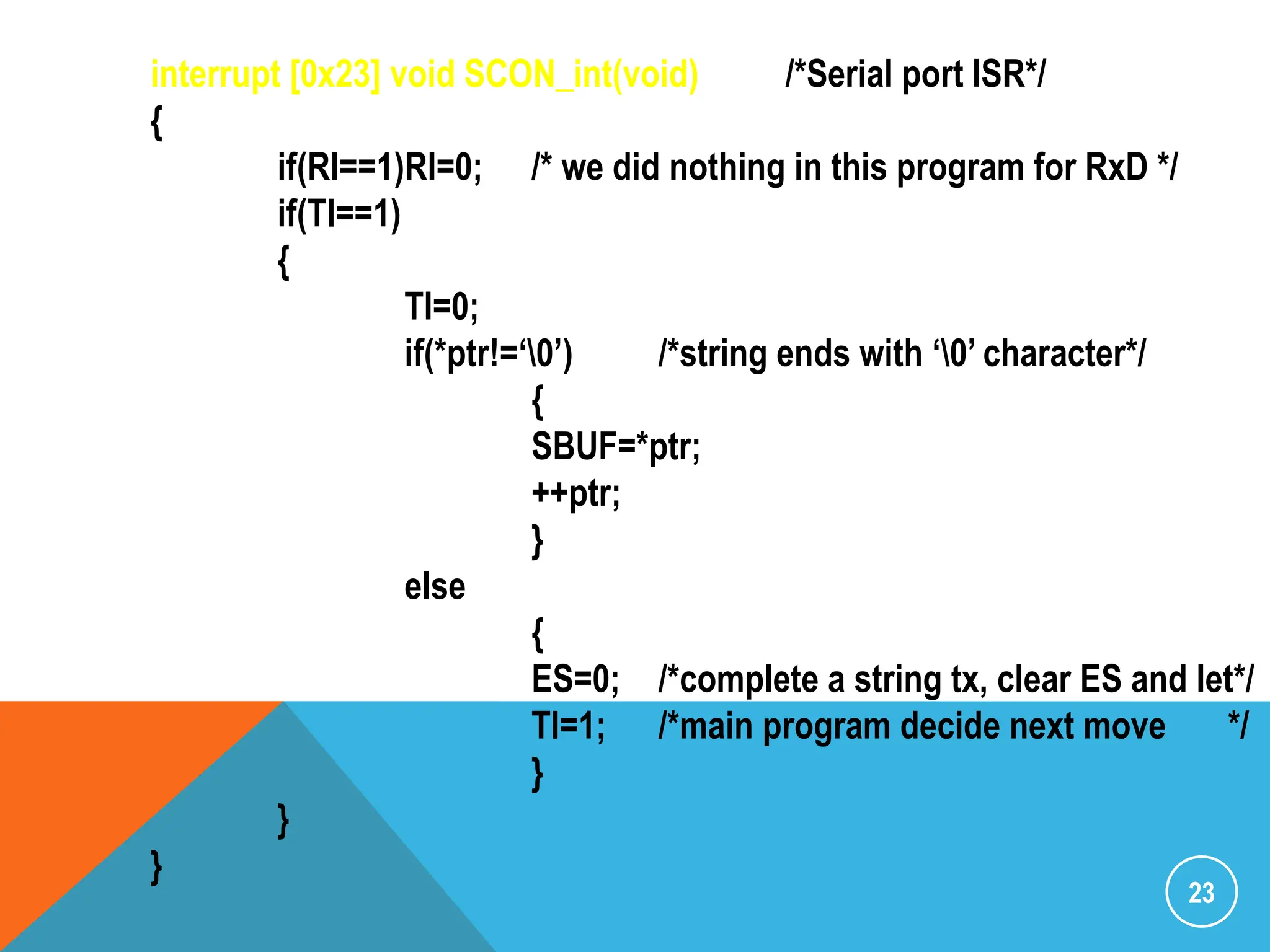 23
interrupt [0x23] void SCON_int(void) /*Serial port ISR*/
{
if(RI==1)RI=0; /* we did nothing in this program for RxD */
if(TI==1)
{
TI=0;
if(*ptr!=„0‟) /*string ends with „0‟ character*/
{
SBUF=*ptr;
++ptr;
}
else
{
ES=0; /*complete a string tx, clear ES and let*/
TI=1; /*main program decide next move */
}
}
}
 