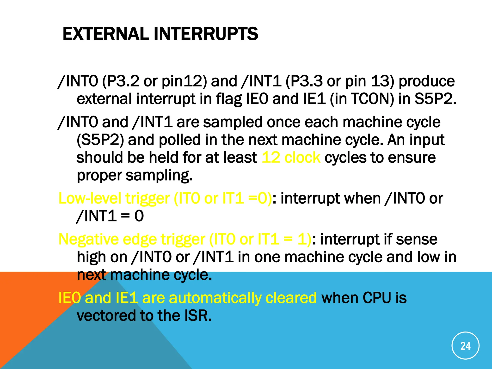 EXTERNAL INTERRUPTS
/INT0 (P3.2 or pin12) and /INT1 (P3.3 or pin 13) produce
external interrupt in flag IE0 and IE1 (in TCON) in S5P2.
/INT0 and /INT1 are sampled once each machine cycle
(S5P2) and polled in the next machine cycle. An input
should be held for at least 12 clock cycles to ensure
proper sampling.
Low-level trigger (IT0 or IT1 =0): interrupt when /INT0 or
/INT1 = 0
Negative edge trigger (IT0 or IT1 = 1): interrupt if sense
high on /INT0 or /INT1 in one machine cycle and low in
next machine cycle.
IE0 and IE1 are automatically cleared when CPU is
vectored to the ISR.
24
 