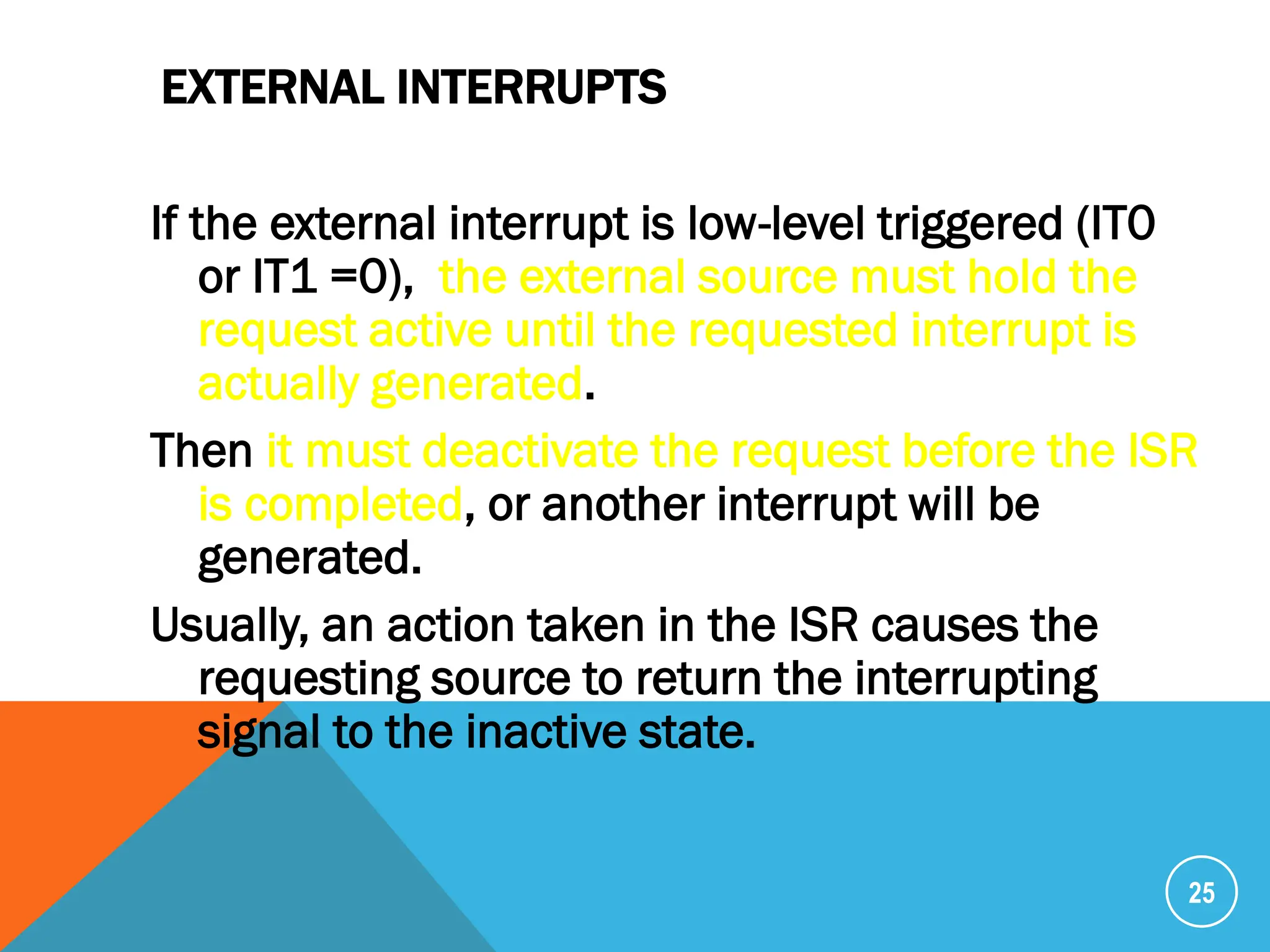 EXTERNAL INTERRUPTS
If the external interrupt is low-level triggered (IT0
or IT1 =0), the external source must hold the
request active until the requested interrupt is
actually generated.
Then it must deactivate the request before the ISR
is completed, or another interrupt will be
generated.
Usually, an action taken in the ISR causes the
requesting source to return the interrupting
signal to the inactive state.
25
 