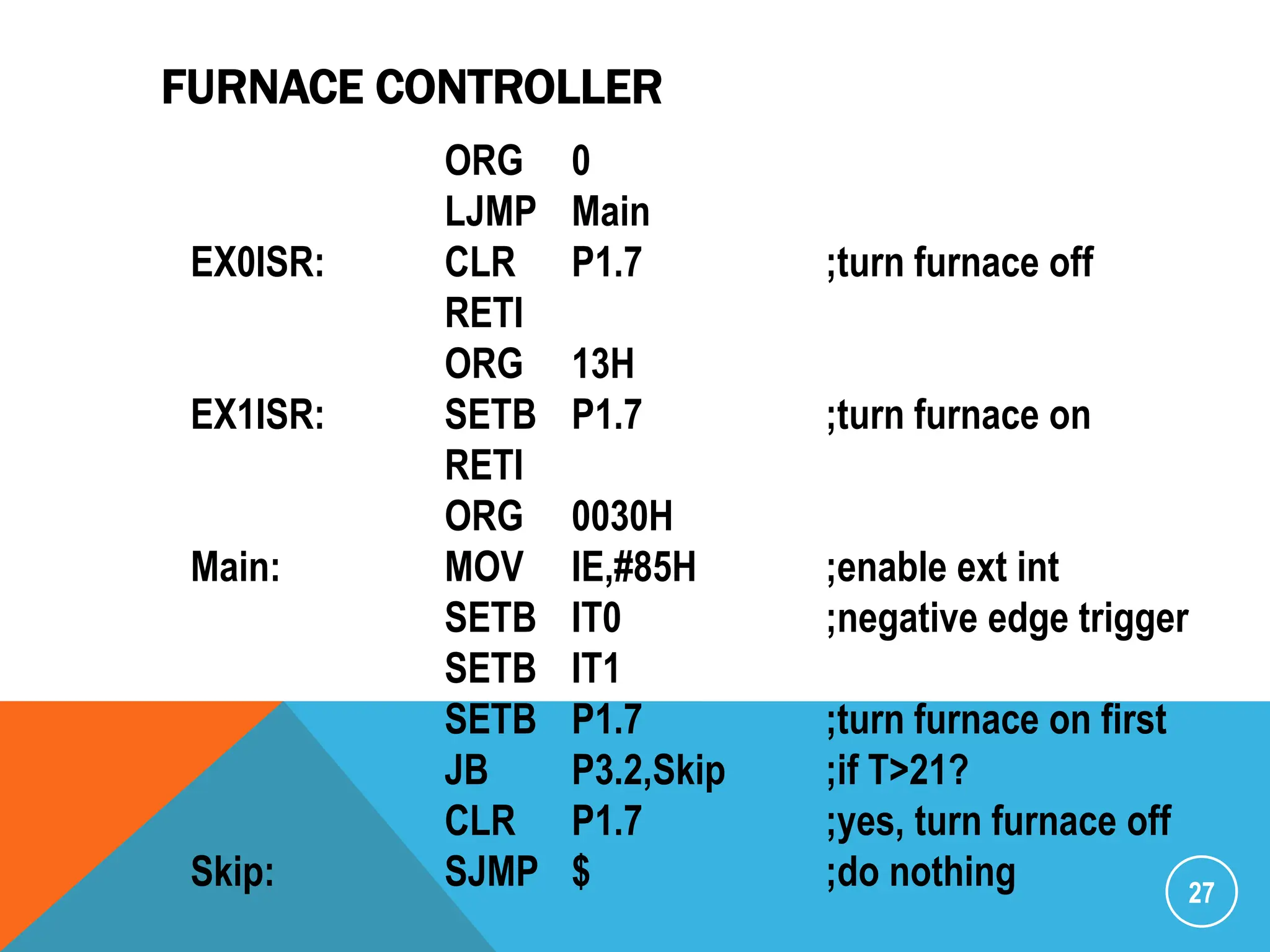 FURNACE CONTROLLER
27
ORG 0
LJMP Main
EX0ISR: CLR P1.7 ;turn furnace off
RETI
ORG 13H
EX1ISR: SETB P1.7 ;turn furnace on
RETI
ORG 0030H
Main: MOV IE,#85H ;enable ext int
SETB IT0 ;negative edge trigger
SETB IT1
SETB P1.7 ;turn furnace on first
JB P3.2,Skip ;if T>21?
CLR P1.7 ;yes, turn furnace off
Skip: SJMP $ ;do nothing
 