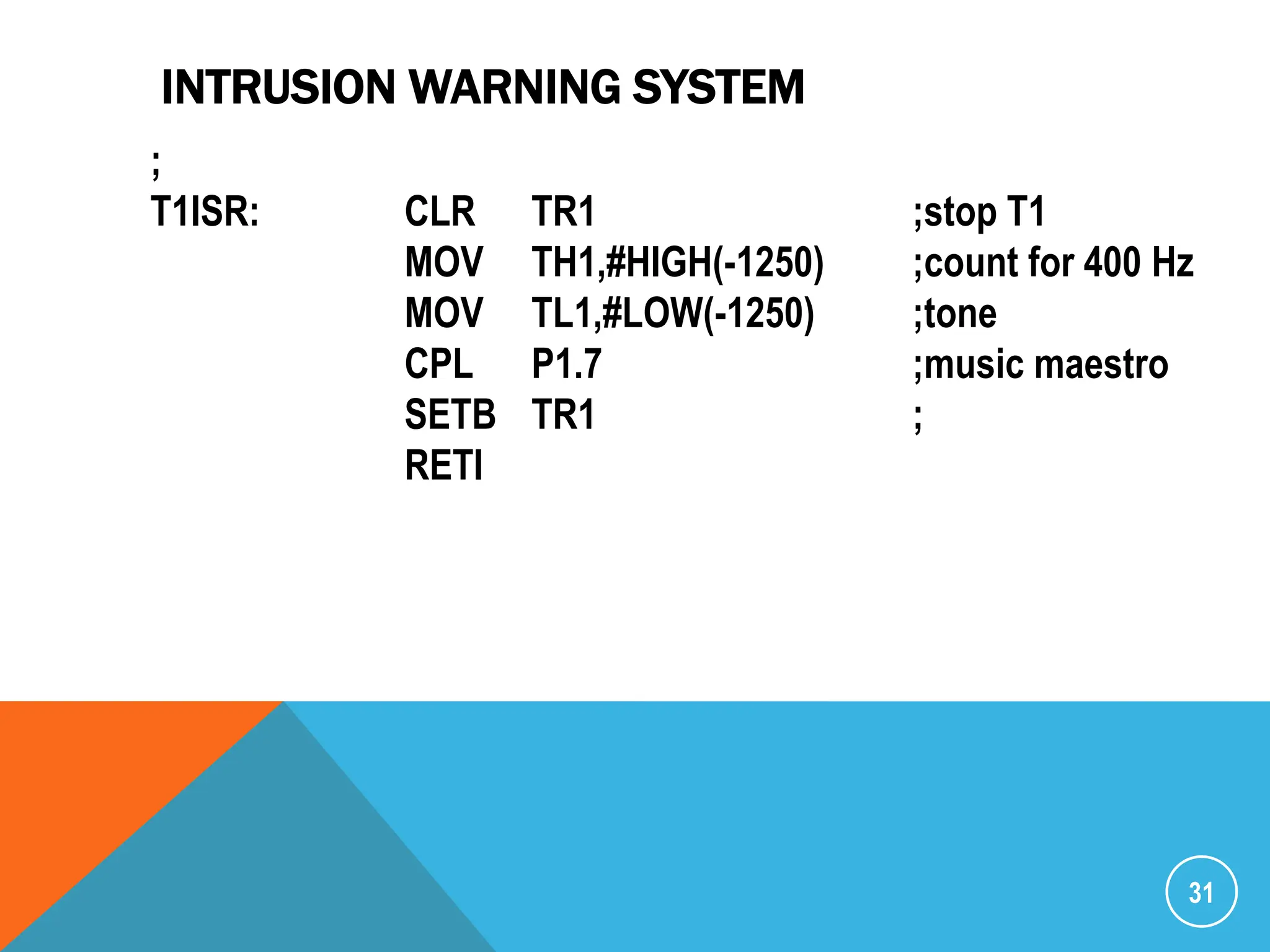 INTRUSION WARNING SYSTEM
31
;
T1ISR: CLR TR1 ;stop T1
MOV TH1,#HIGH(-1250) ;count for 400 Hz
MOV TL1,#LOW(-1250) ;tone
CPL P1.7 ;music maestro
SETB TR1 ;
RETI
 