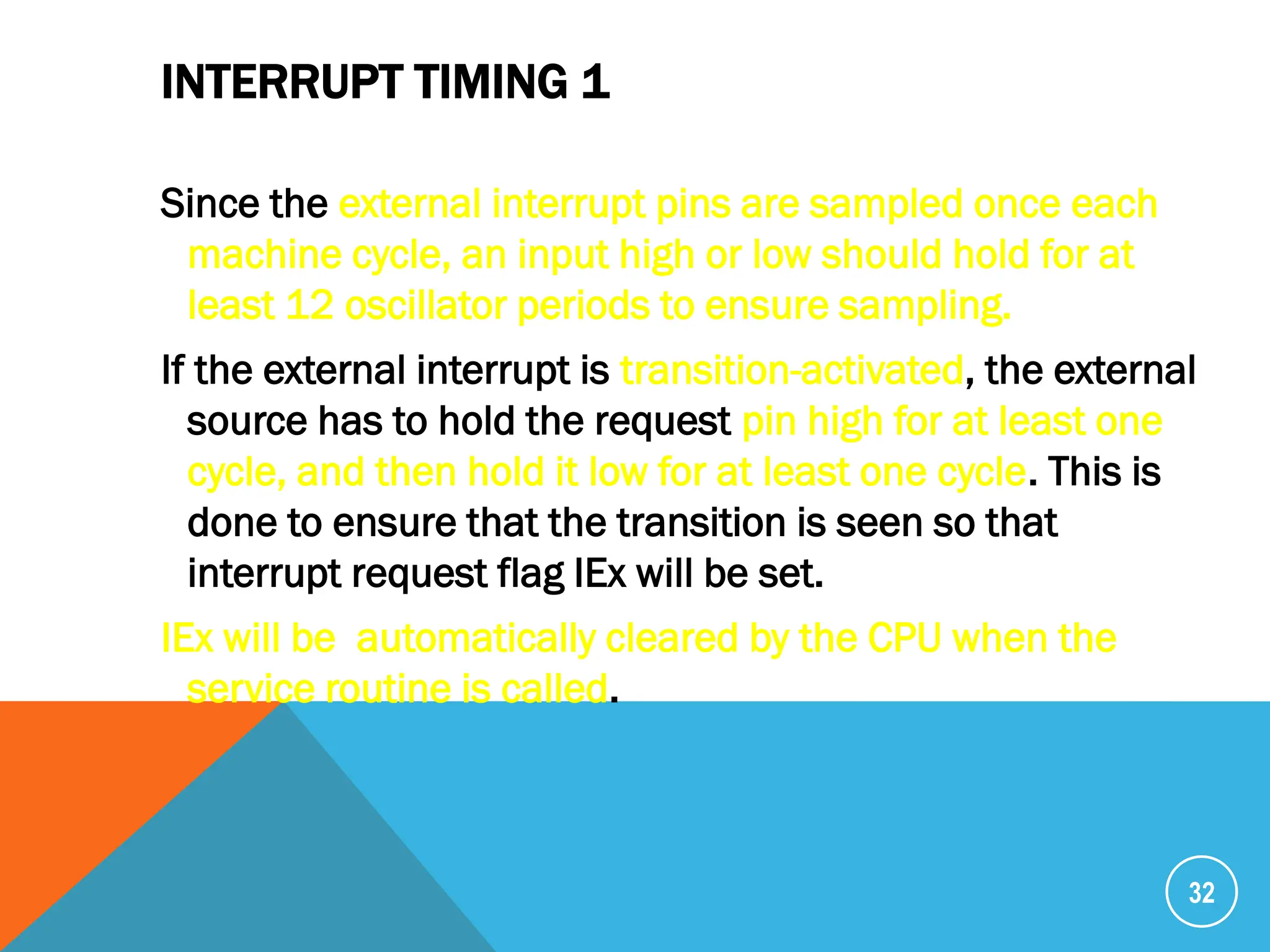 INTERRUPT TIMING 1
Since the external interrupt pins are sampled once each
machine cycle, an input high or low should hold for at
least 12 oscillator periods to ensure sampling.
If the external interrupt is transition-activated, the external
source has to hold the request pin high for at least one
cycle, and then hold it low for at least one cycle. This is
done to ensure that the transition is seen so that
interrupt request flag IEx will be set.
IEx will be automatically cleared by the CPU when the
service routine is called.
32
 