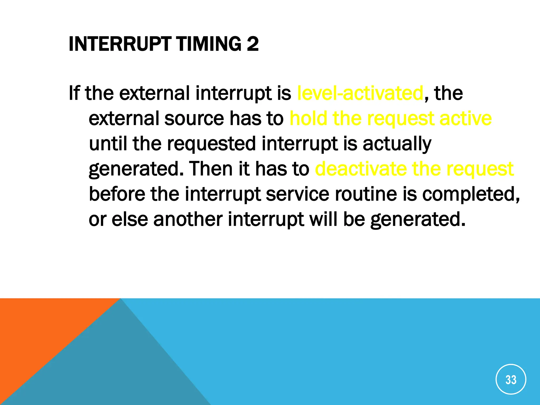 INTERRUPT TIMING 2
If the external interrupt is level-activated, the
external source has to hold the request active
until the requested interrupt is actually
generated. Then it has to deactivate the request
before the interrupt service routine is completed,
or else another interrupt will be generated.
33
 