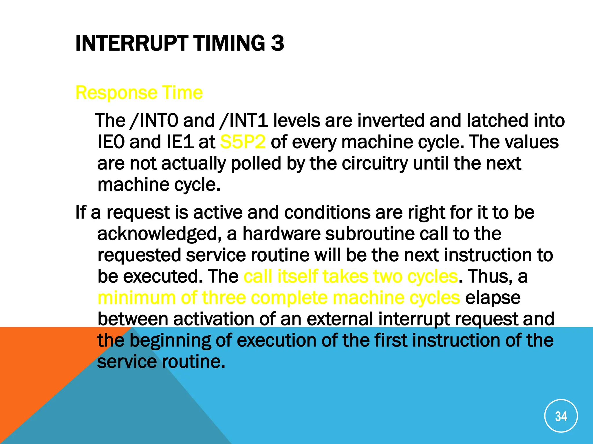 INTERRUPT TIMING 3
Response Time
The /INT0 and /INT1 levels are inverted and latched into
IE0 and IE1 at S5P2 of every machine cycle. The values
are not actually polled by the circuitry until the next
machine cycle.
If a request is active and conditions are right for it to be
acknowledged, a hardware subroutine call to the
requested service routine will be the next instruction to
be executed. The call itself takes two cycles. Thus, a
minimum of three complete machine cycles elapse
between activation of an external interrupt request and
the beginning of execution of the first instruction of the
service routine.
34
 