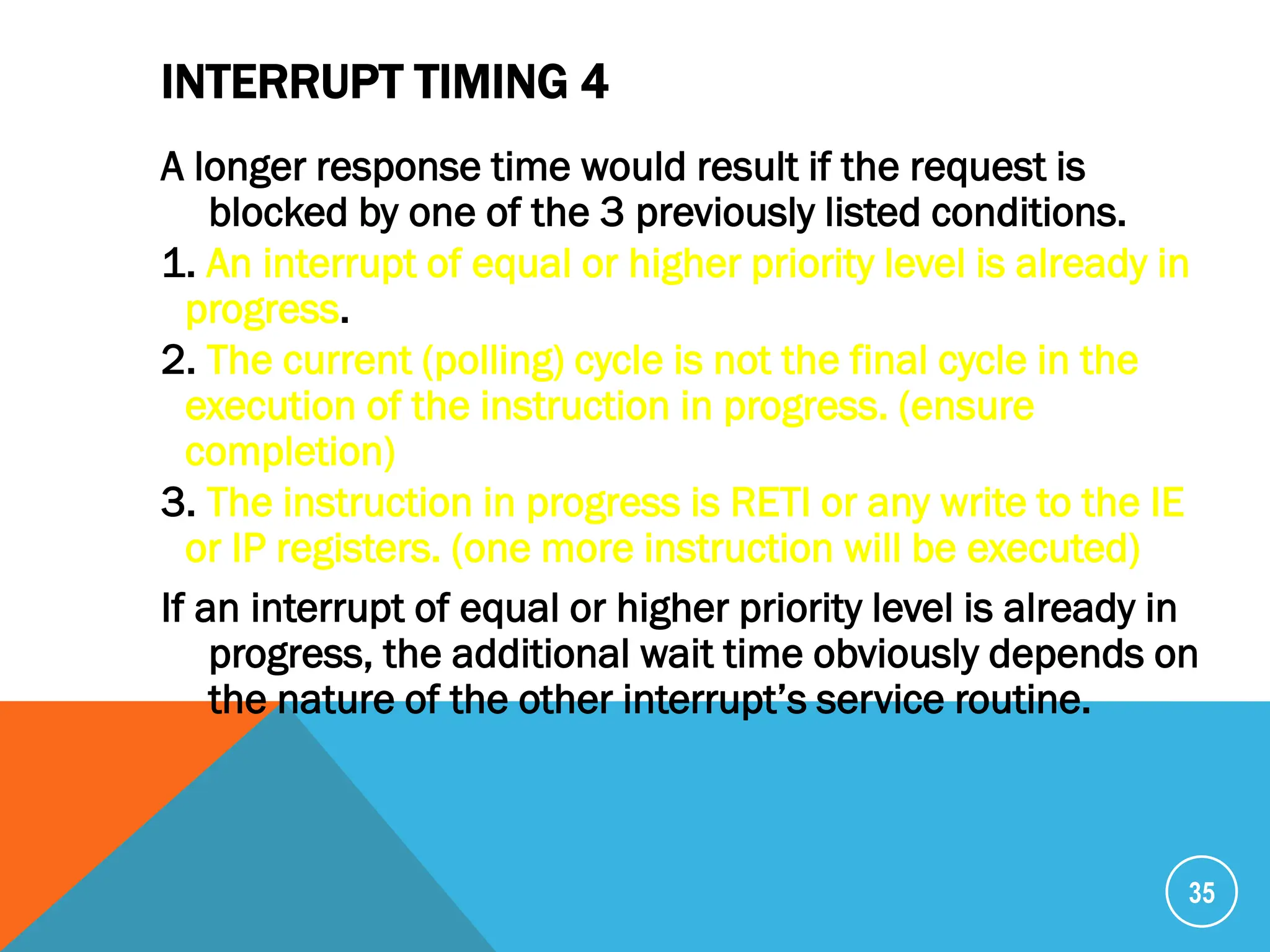 INTERRUPT TIMING 4
A longer response time would result if the request is
blocked by one of the 3 previously listed conditions.
1. An interrupt of equal or higher priority level is already in
progress.
2. The current (polling) cycle is not the final cycle in the
execution of the instruction in progress. (ensure
completion)
3. The instruction in progress is RETI or any write to the IE
or IP registers. (one more instruction will be executed)
If an interrupt of equal or higher priority level is already in
progress, the additional wait time obviously depends on
the nature of the other interrupt’s service routine.
35
 