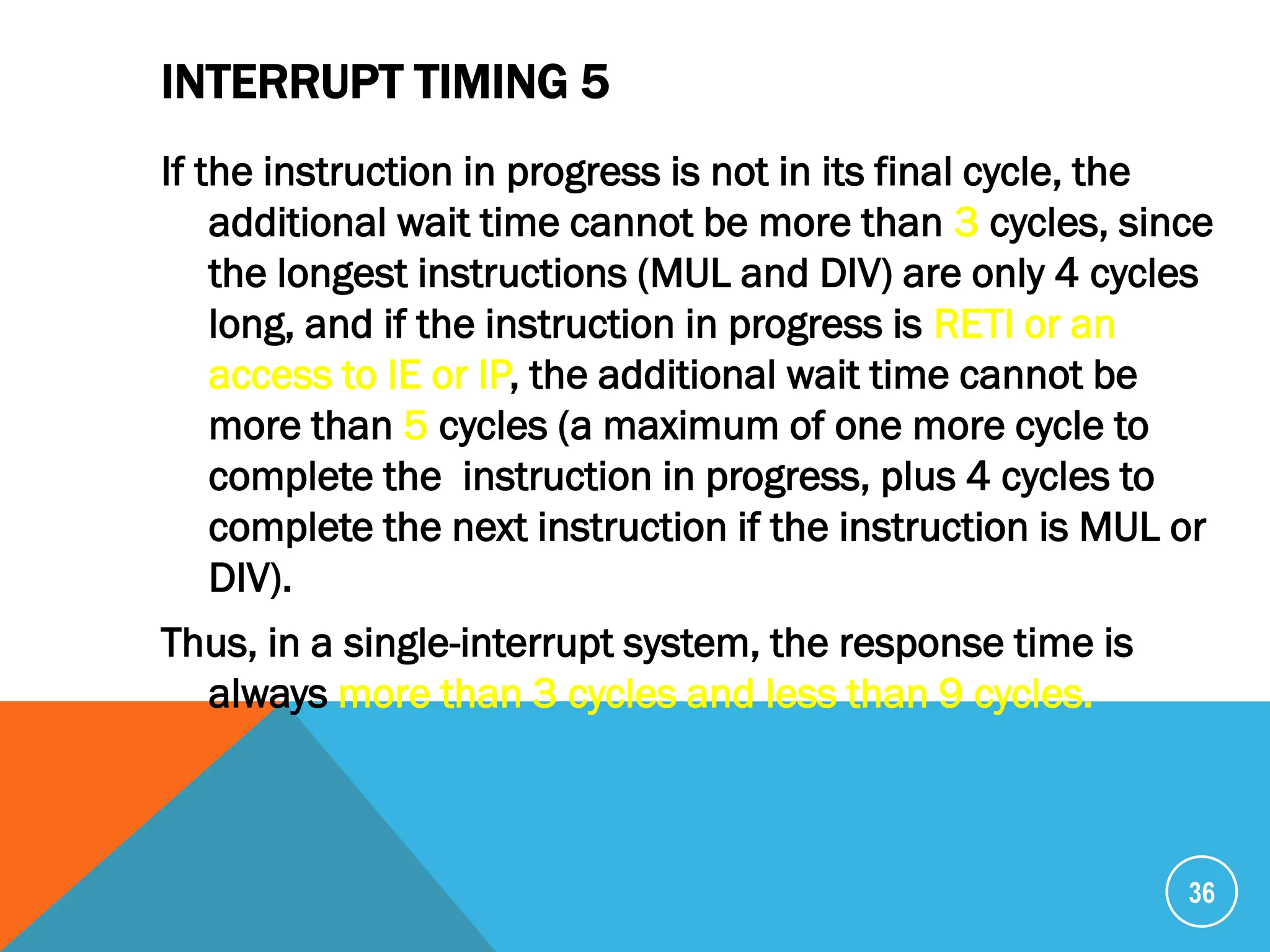 INTERRUPT TIMING 5
If the instruction in progress is not in its final cycle, the
additional wait time cannot be more than 3 cycles, since
the longest instructions (MUL and DIV) are only 4 cycles
long, and if the instruction in progress is RETI or an
access to IE or IP, the additional wait time cannot be
more than 5 cycles (a maximum of one more cycle to
complete the instruction in progress, plus 4 cycles to
complete the next instruction if the instruction is MUL or
DIV).
Thus, in a single-interrupt system, the response time is
always more than 3 cycles and less than 9 cycles.
36
 