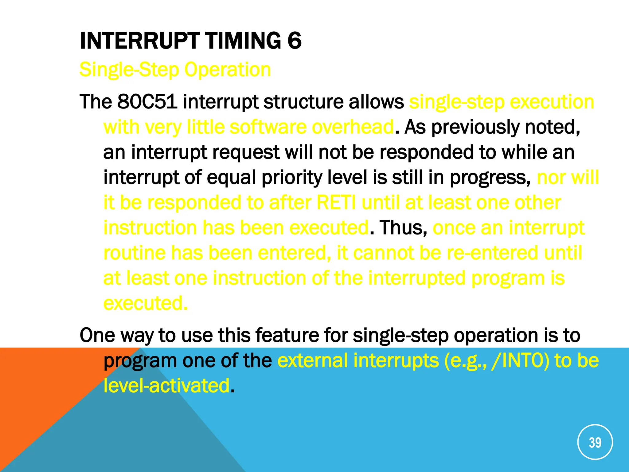 INTERRUPT TIMING 6
Single-Step Operation
The 80C51 interrupt structure allows single-step execution
with very little software overhead. As previously noted,
an interrupt request will not be responded to while an
interrupt of equal priority level is still in progress, nor will
it be responded to after RETI until at least one other
instruction has been executed. Thus, once an interrupt
routine has been entered, it cannot be re-entered until
at least one instruction of the interrupted program is
executed.
One way to use this feature for single-step operation is to
program one of the external interrupts (e.g., /INT0) to be
level-activated.
39
 