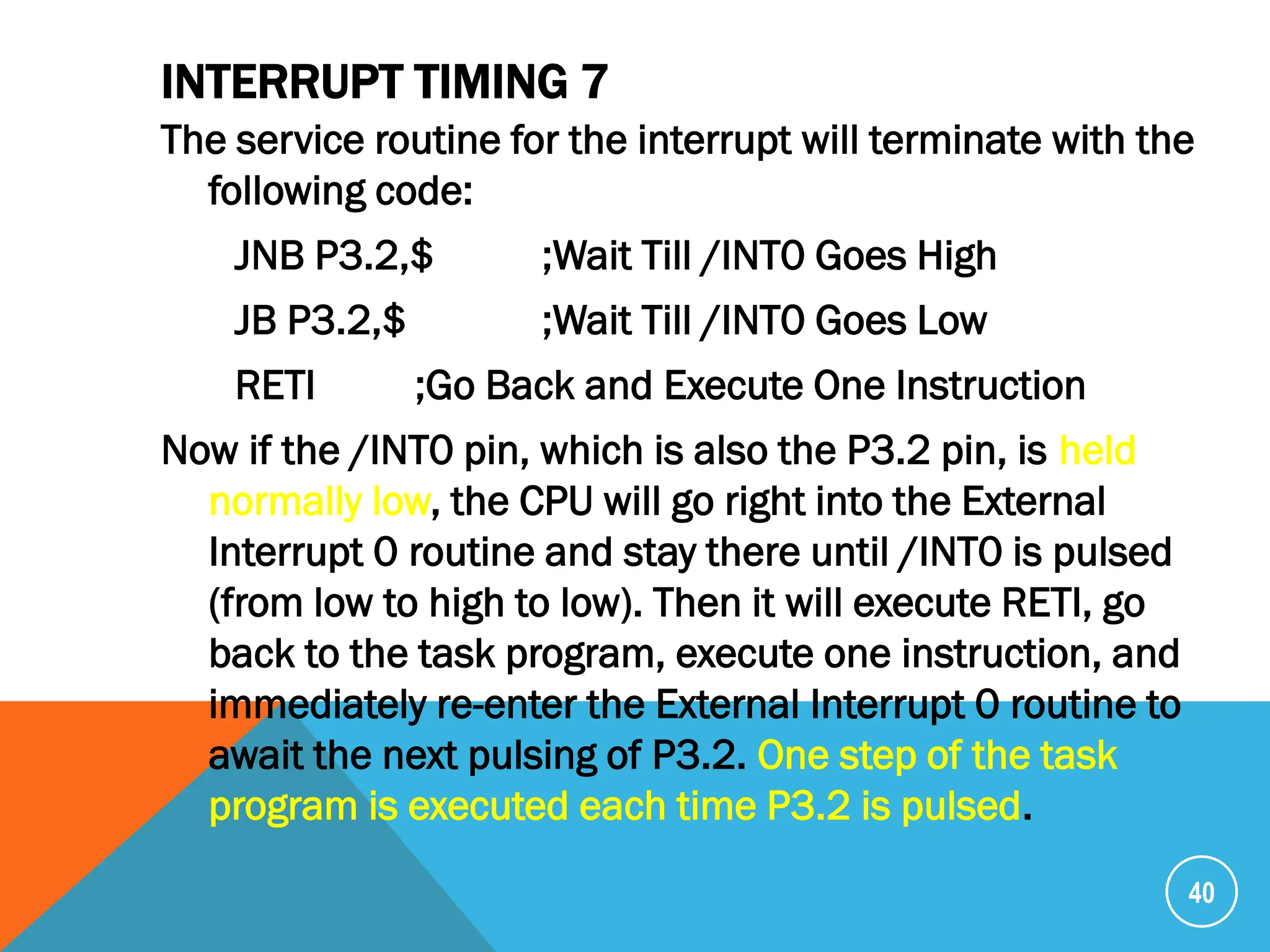 INTERRUPT TIMING 7
The service routine for the interrupt will terminate with the
following code:
JNB P3.2,$ ;Wait Till /INT0 Goes High
JB P3.2,$ ;Wait Till /INT0 Goes Low
RETI ;Go Back and Execute One Instruction
Now if the /INT0 pin, which is also the P3.2 pin, is held
normally low, the CPU will go right into the External
Interrupt 0 routine and stay there until /INT0 is pulsed
(from low to high to low). Then it will execute RETI, go
back to the task program, execute one instruction, and
immediately re-enter the External Interrupt 0 routine to
await the next pulsing of P3.2. One step of the task
program is executed each time P3.2 is pulsed.
40
 