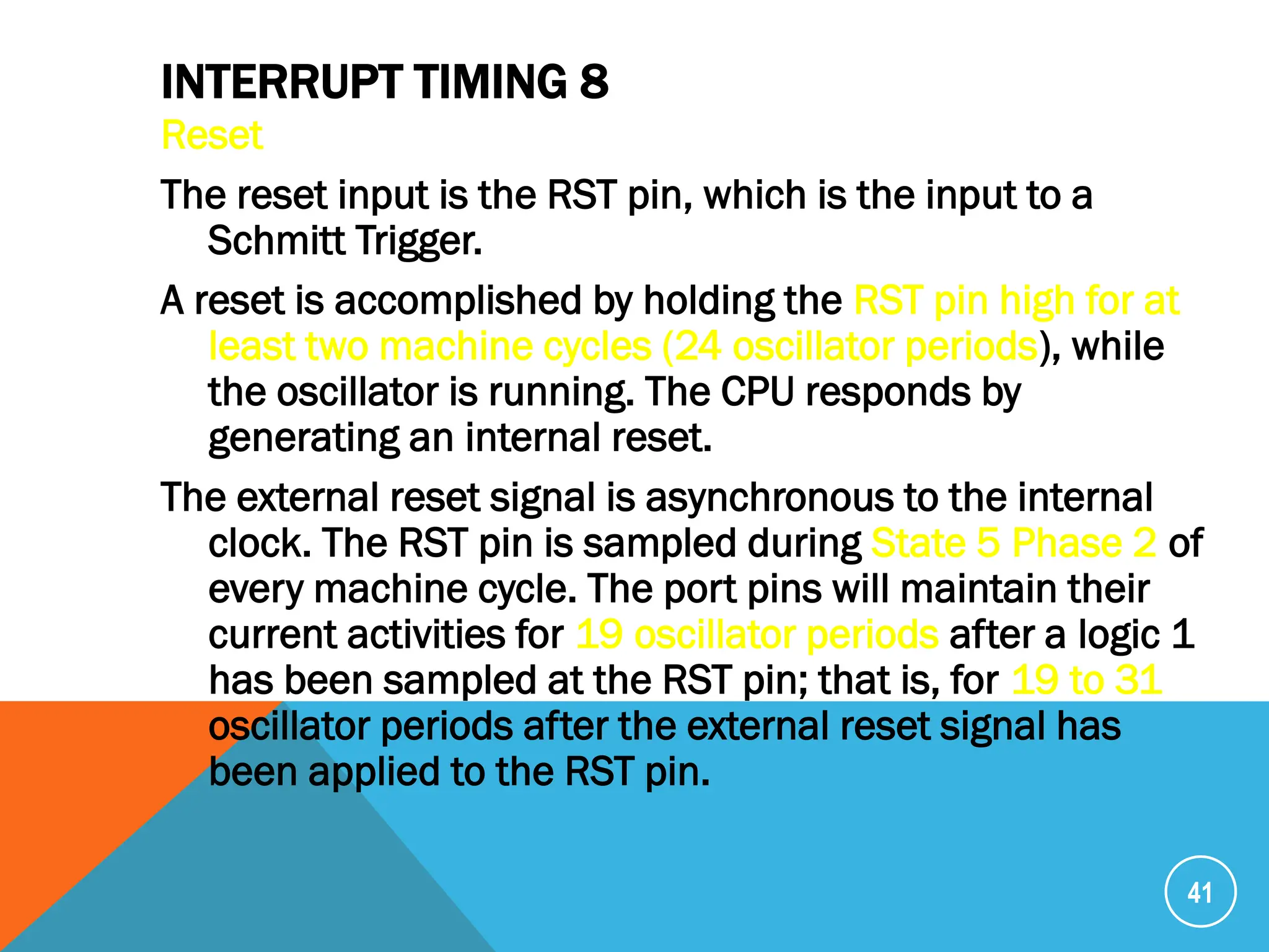 INTERRUPT TIMING 8
Reset
The reset input is the RST pin, which is the input to a
Schmitt Trigger.
A reset is accomplished by holding the RST pin high for at
least two machine cycles (24 oscillator periods), while
the oscillator is running. The CPU responds by
generating an internal reset.
The external reset signal is asynchronous to the internal
clock. The RST pin is sampled during State 5 Phase 2 of
every machine cycle. The port pins will maintain their
current activities for 19 oscillator periods after a logic 1
has been sampled at the RST pin; that is, for 19 to 31
oscillator periods after the external reset signal has
been applied to the RST pin.
41
 