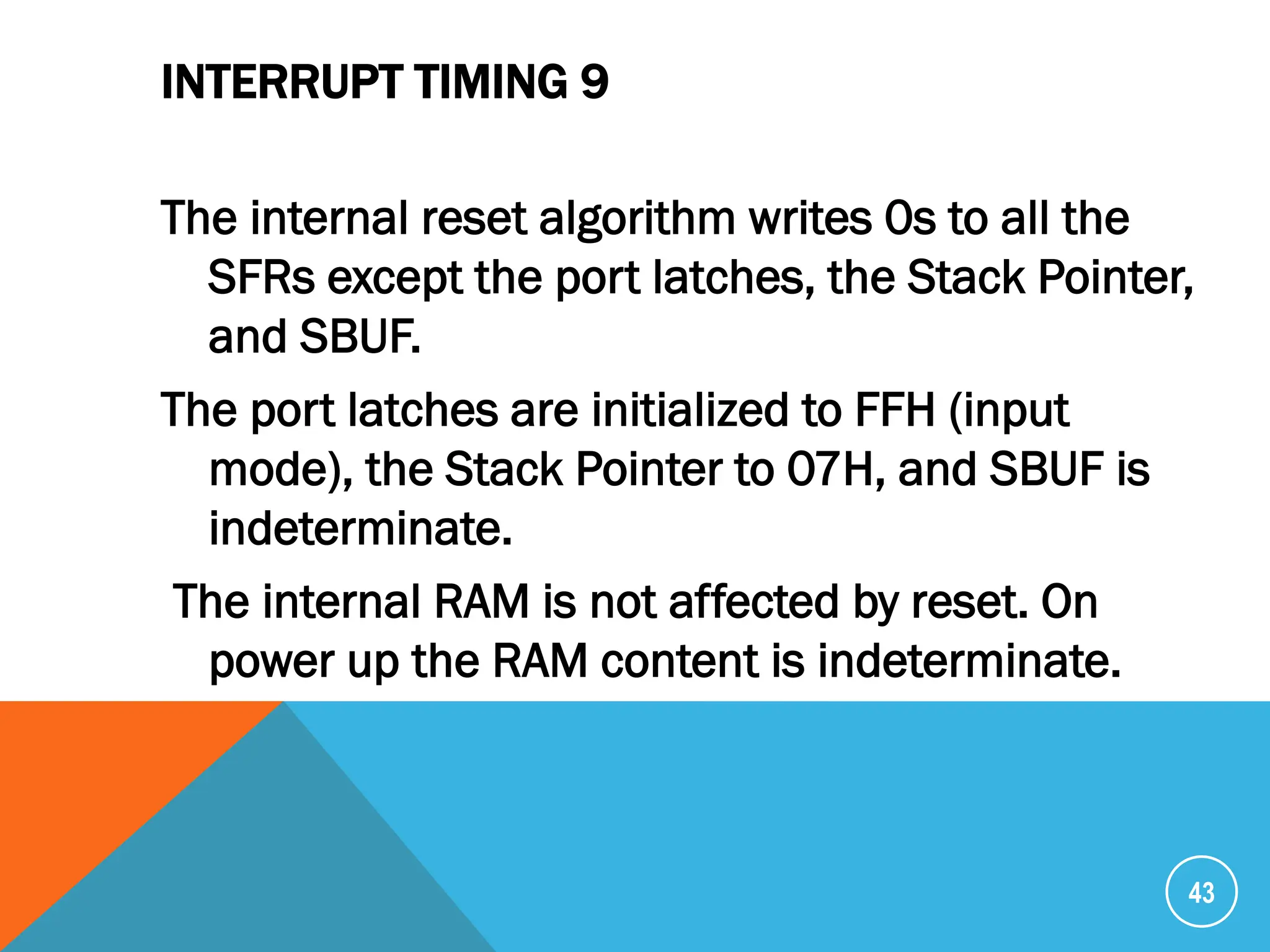 INTERRUPT TIMING 9
The internal reset algorithm writes 0s to all the
SFRs except the port latches, the Stack Pointer,
and SBUF.
The port latches are initialized to FFH (input
mode), the Stack Pointer to 07H, and SBUF is
indeterminate.
The internal RAM is not affected by reset. On
power up the RAM content is indeterminate.
43
 