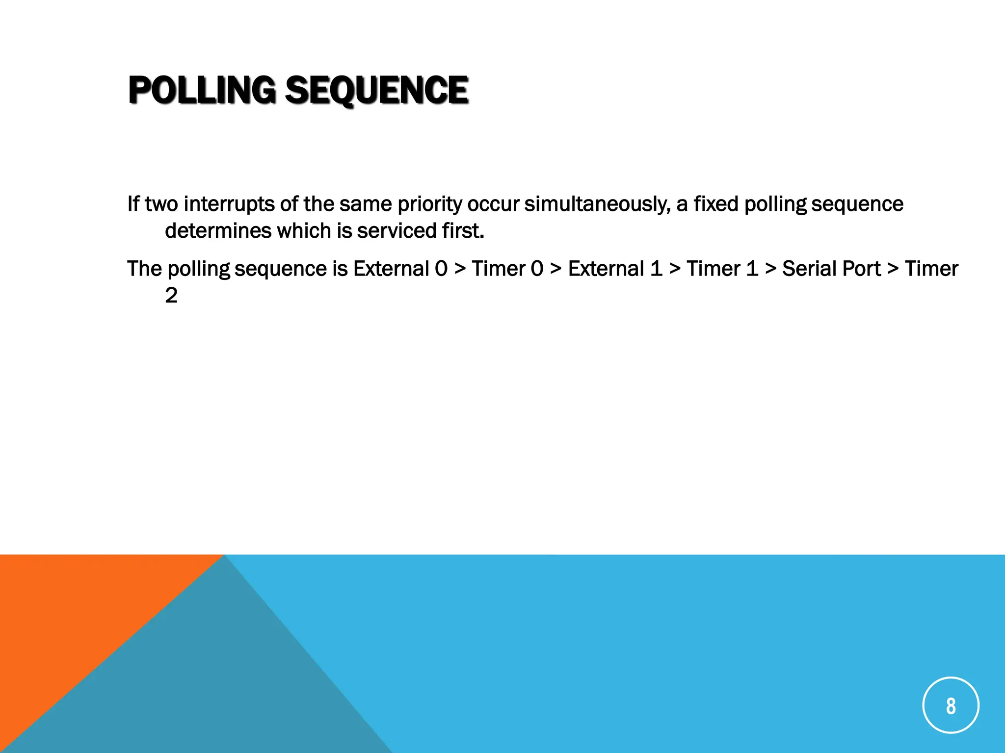 POLLING SEQUENCE
If two interrupts of the same priority occur simultaneously, a fixed polling sequence
determines which is serviced first.
The polling sequence is External 0 > Timer 0 > External 1 > Timer 1 > Serial Port > Timer
2
8
 