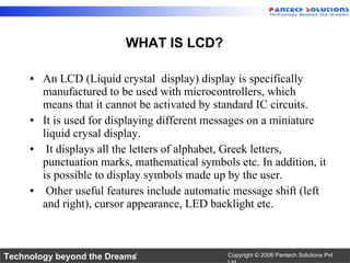 <ul><li>An LCD (Liquid crystal  display) display is specifically manufactured to be used with microcontrollers, which mean...