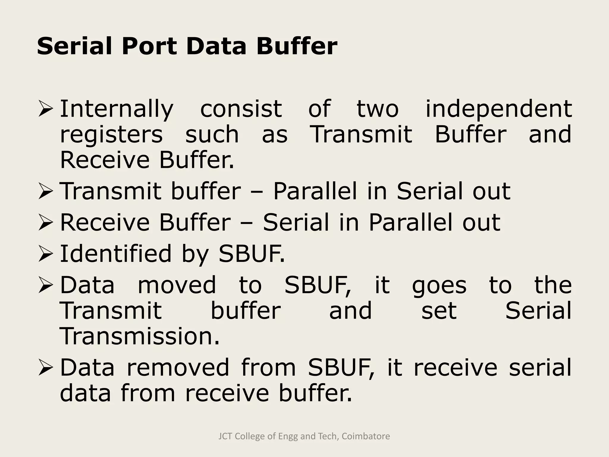 Serial Port Data Buffer
 Internally consist of two independent
registers such as Transmit Buffer and
Receive Buffer.
 Transmit buffer – Parallel in Serial out
 Receive Buffer – Serial in Parallel out
 Identified by SBUF.
 Data moved to SBUF, it goes to the
Transmit buffer and set Serial
Transmission.
 Data removed from SBUF, it receive serial
data from receive buffer.
JCT College of Engg and Tech, Coimbatore
 