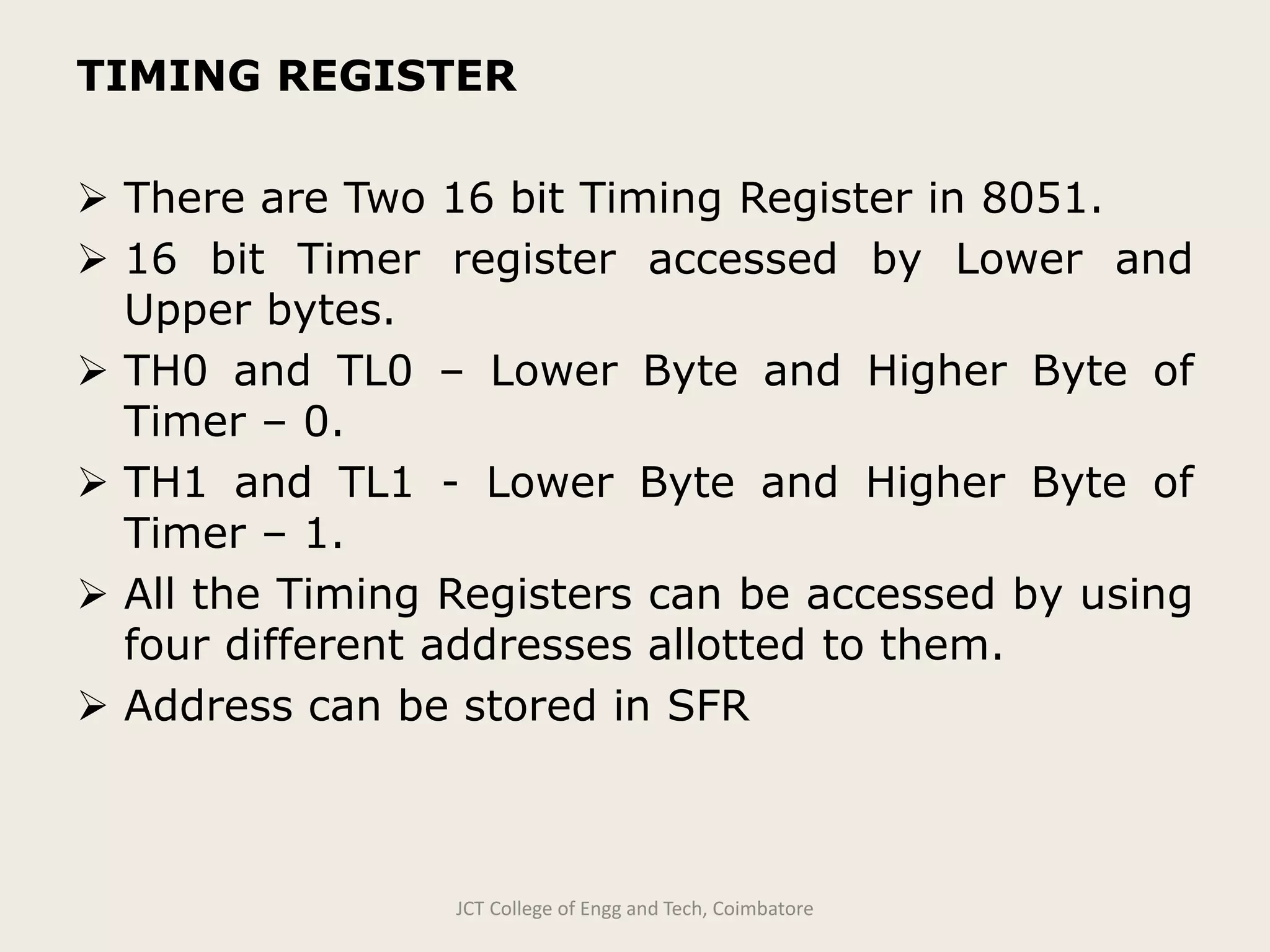 TIMING REGISTER
 There are Two 16 bit Timing Register in 8051.
 16 bit Timer register accessed by Lower and
Upper bytes.
 TH0 and TL0 – Lower Byte and Higher Byte of
Timer – 0.
 TH1 and TL1 - Lower Byte and Higher Byte of
Timer – 1.
 All the Timing Registers can be accessed by using
four different addresses allotted to them.
 Address can be stored in SFR
JCT College of Engg and Tech, Coimbatore
 