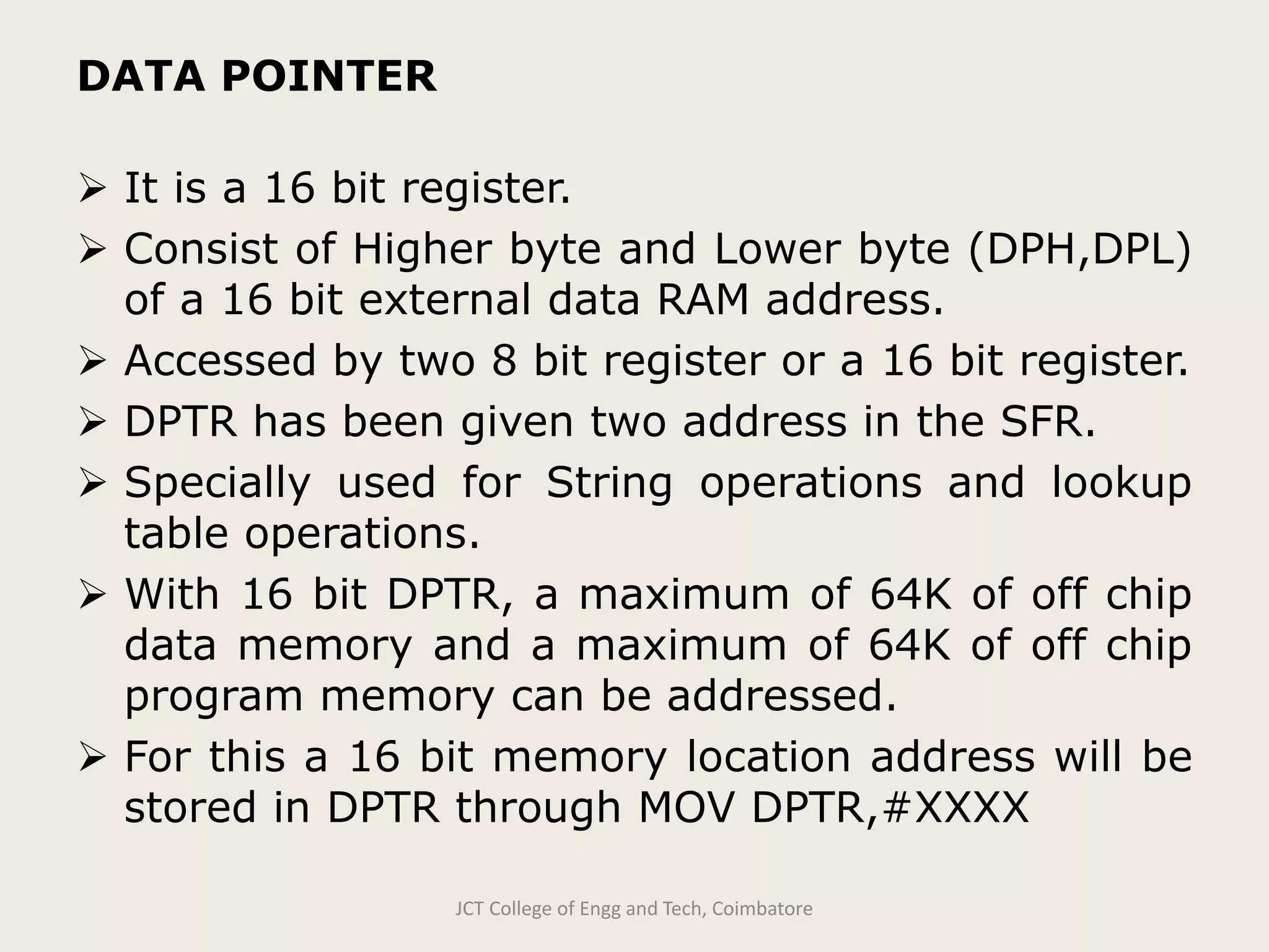 DATA POINTER
 It is a 16 bit register.
 Consist of Higher byte and Lower byte (DPH,DPL)
of a 16 bit external data RAM address.
 Accessed by two 8 bit register or a 16 bit register.
 DPTR has been given two address in the SFR.
 Specially used for String operations and lookup
table operations.
 With 16 bit DPTR, a maximum of 64K of off chip
data memory and a maximum of 64K of off chip
program memory can be addressed.
 For this a 16 bit memory location address will be
stored in DPTR through MOV DPTR,#XXXX
JCT College of Engg and Tech, Coimbatore
 