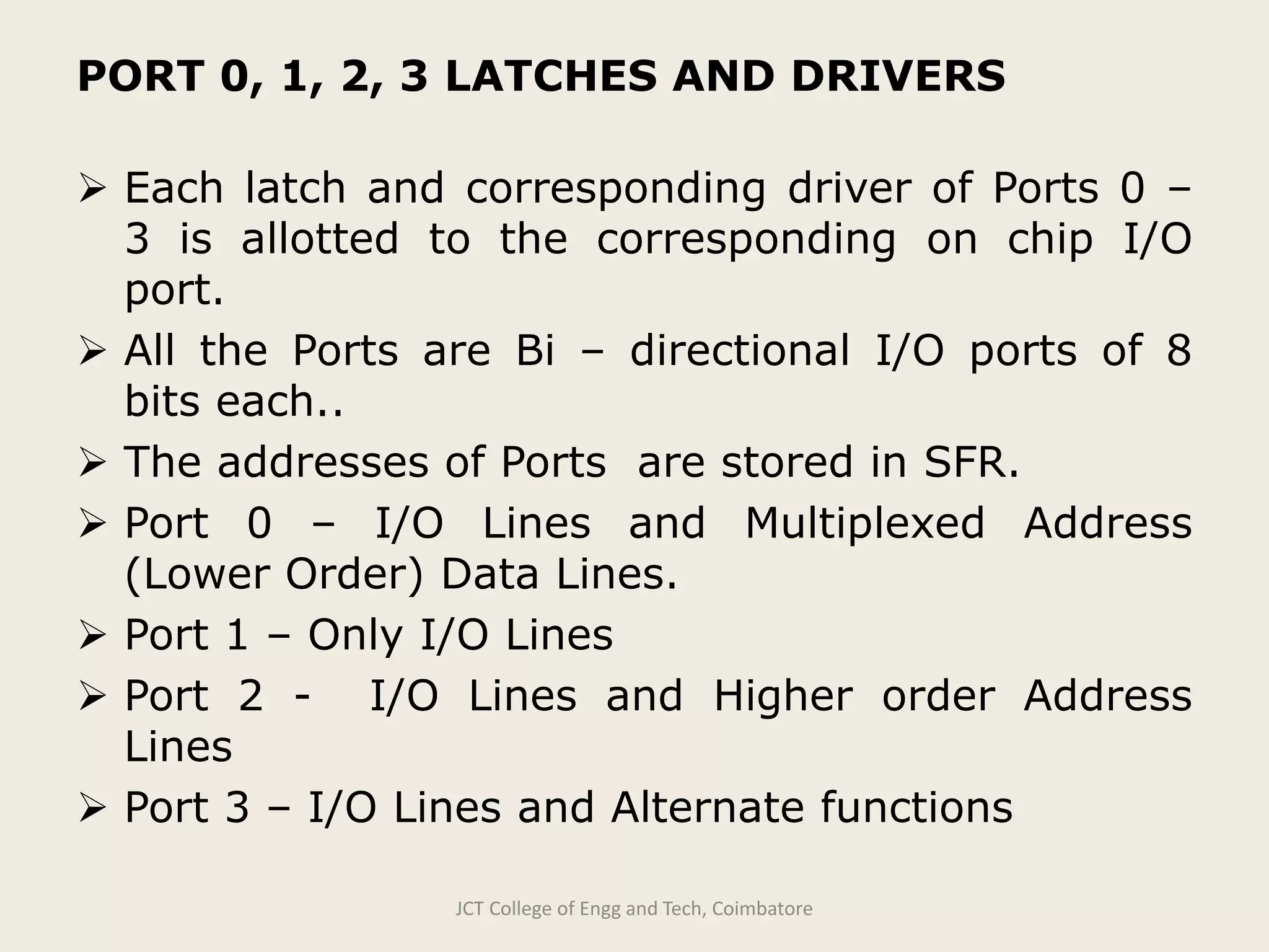 PORT 0, 1, 2, 3 LATCHES AND DRIVERS
 Each latch and corresponding driver of Ports 0 –
3 is allotted to the corresponding on chip I/O
port.
 All the Ports are Bi – directional I/O ports of 8
bits each..
 The addresses of Ports are stored in SFR.
 Port 0 – I/O Lines and Multiplexed Address
(Lower Order) Data Lines.
 Port 1 – Only I/O Lines
 Port 2 - I/O Lines and Higher order Address
Lines
 Port 3 – I/O Lines and Alternate functions
JCT College of Engg and Tech, Coimbatore
 