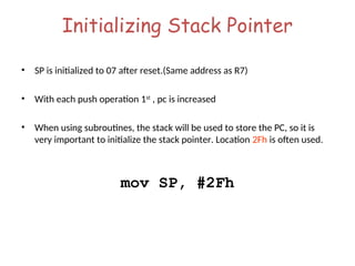 Initializing Stack Pointer
• SP is initialized to 07 after reset.(Same address as R7)
• With each push operation 1st
, pc is increased
• When using subroutines, the stack will be used to store the PC, so it is
very important to initialize the stack pointer. Location 2Fh is often used.
mov SP, #2Fh
 