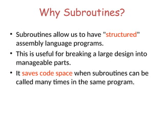 Why Subroutines?
• Subroutines allow us to have "structured"
assembly language programs.
• This is useful for breaking a large design into
manageable parts.
• It saves code space when subroutines can be
called many times in the same program.
 
