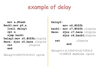 example of delay
mov a,#0aah
Back1:mov p0,a
lcall delay1
cpl a
sjmp back1
Delay1:mov r0,#0ffh;1cycle
Here: djnz r0,here ;2cycle
ret ;2cycle
end
Delay=1+255*2+2=513 cycle
Delay2:
mov r6,#0ffh
back1: mov r7,#0ffh ;1cycle
Here: djnz r7,here ;2cycle
djnz r6,back1;2cycle
ret ;2cycle
end
Delay=1+(1+255*2+2)*255+2
=130818 machine cycle
 