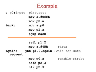 Example
; p0:input p1:output
mov a,#0ffh
mov p0,a
back: mov a,p0
mov p1,a
sjmp back
setb p1.2
mov a,#45h ;data
Again: jnb p1.2,again ;wait for data
request
mov p0,a ;enable strobe
setb p2.3
clr p2.3
 