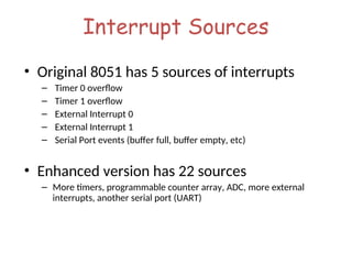 Interrupt Sources
• Original 8051 has 5 sources of interrupts
– Timer 0 overflow
– Timer 1 overflow
– External Interrupt 0
– External Interrupt 1
– Serial Port events (buffer full, buffer empty, etc)
• Enhanced version has 22 sources
– More timers, programmable counter array, ADC, more external
interrupts, another serial port (UART)
 