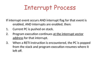 Interrupt Process
If interrupt event occurs AND interrupt flag for that event is
enabled, AND interrupts are enabled, then:
1. Current PC is pushed on stack.
2. Program execution continues at the interrupt vector
address for that interrupt.
3. When a RETI instruction is encountered, the PC is popped
from the stack and program execution resumes where it
left off.
 