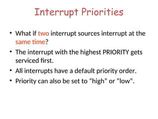 Interrupt Priorities
• What if two interrupt sources interrupt at the
same time?
• The interrupt with the highest PRIORITY gets
serviced first.
• All interrupts have a default priority order.
• Priority can also be set to “high” or “low”.
 