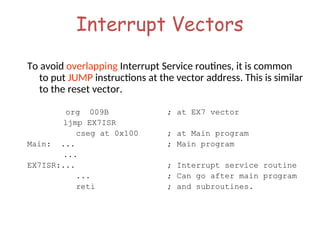 Interrupt Vectors
To avoid overlapping Interrupt Service routines, it is common
to put JUMP instructions at the vector address. This is similar
to the reset vector.
org 009B ; at EX7 vector
ljmp EX7ISR
cseg at 0x100 ; at Main program
Main: ... ; Main program
...
EX7ISR:... ; Interrupt service routine
... ; Can go after main program
reti ; and subroutines.
 