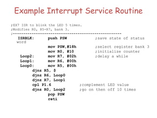 Example Interrupt Service Routine
;EX7 ISR to blink the LED 5 times.
;Modifies R0, R5-R7, bank 3.
;----------------------------------------------------
ISRBLK: push PSW ;save state of status
word
mov PSW,#18h ;select register bank 3
mov R0, #10 ;initialize counter
Loop2: mov R7, #02h ;delay a while
Loop1: mov R6, #00h
Loop0: mov R5, #00h
djnz R5, $
djnz R6, Loop0
djnz R7, Loop1
cpl P1.6 ;complement LED value
djnz R0, Loop2 ;go on then off 10 times
pop PSW
reti
 