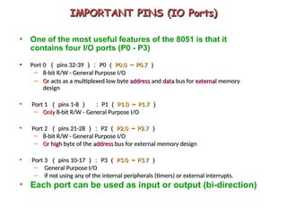 IMPORTANT PINS (IO Ports)
IMPORTANT PINS (IO Ports)
• One of the most useful features of the 8051 is that it
contains four I/O ports (P0 - P3)
• Port 0
Port 0 （
（ pins 32-39
pins 32-39 ）：
）： P0
P0 （
（ P0.0
P0.0 ～
～ P0.7
P0.7 ）
）
– 8-bit R/W - General Purpose I/O
8-bit R/W - General Purpose I/O
– Or
Or acts as a multiplexed low byte
acts as a multiplexed low byte address
address and
and data
data bus for
bus for external
external memory
memory
design
design
• Port 1
Port 1 （
（ pins 1-8
pins 1-8 ）
） ：
： P1
P1 （
（ P1.0
P1.0 ～
～ P1.7
P1.7 ）
）
– Only
Only 8-bit R/W - General Purpose I/O
8-bit R/W - General Purpose I/O
• Port 2
Port 2 （
（ pins 21-28
pins 21-28 ）：
）： P2
P2 （
（ P2.0
P2.0 ～
～ P2.7
P2.7 ）
）
– 8-bit R/W - General Purpose I/O
8-bit R/W - General Purpose I/O
– Or
Or high
high byte of the
byte of the address
address bus for external memory design
bus for external memory design
• Port 3
Port 3 （
（ pins 10-17
pins 10-17 ）：
）： P3
P3 （
（ P3.0
P3.0 ～
～ P3.7
P3.7 ）
）
– General Purpose I/O
General Purpose I/O
– if not using any of the internal peripherals (timers) or external interrupts.
if not using any of the internal peripherals (timers) or external interrupts.
• Each port can be used as input or output (bi-direction)
 