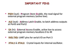 IMPORTANT PINS
IMPORTANT PINS
• PSEN
PSEN (out):
(out): P
Program
rogram S
Store
tore En
Enable, the read signal for
able, the read signal for
external program memory (active low).
external program memory (active low).
• ALE
ALE (out):
(out): A
Address
ddress L
Latch
atch E
Enable, to latch address outputs
nable, to latch address outputs
at Port0 and Port2
at Port0 and Port2
• EA
EA (in):
(in): E
External
xternal A
Access Enable, active low to access
ccess Enable, active low to access
external program memory locations 0 to 4K
external program memory locations 0 to 4K
• RXD
RXD,
,TXD
TXD: UART pins for serial I/O on Port 3
: UART pins for serial I/O on Port 3
• XTAL1
XTAL1 &
& XTAL2
XTAL2: Crystal inputs for internal oscillator.
: Crystal inputs for internal oscillator.
 