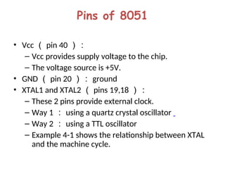 Pins of 8051
• Vcc （ pin 40 ）：
– Vcc provides supply voltage to the chip.
– The voltage source is +5V.
• GND （ pin 20 ）： ground
• XTAL1 and XTAL2 （ pins 19,18 ）：
– These 2 pins provide external clock.
– Way 1 ： using a quartz crystal oscillator
– Way 2 ： using a TTL oscillator
– Example 4-1 shows the relationship between XTAL
and the machine cycle.
 