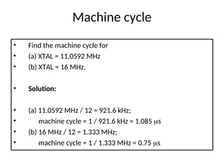 Machine cycle
• Find the machine cycle for
• (a) XTAL = 11.0592 MHz
• (b) XTAL = 16 MHz.
• Solution:
• (a) 11.0592 MHz / 12 = 921.6 kHz;
• machine cycle = 1 / 921.6 kHz = 1.085 s
• (b) 16 MHz / 12 = 1.333 MHz;
• machine cycle = 1 / 1.333 MHz = 0.75 s
 