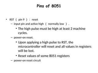 Pins of 8051
• RST （ pin 9 ）： reset
– input pin and active high （ normally low ） .
• The high pulse must be high at least 2 machine
cycles.
– power-on reset.
• Upon applying a high pulse to RST, the
microcontroller will reset and all values in registers
will be lost.
• Reset values of some 8051 registers
– power-on reset circuit
 