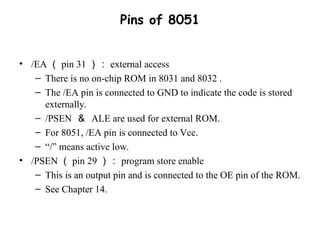 Pins of 8051
• /EA （ pin 31 ）： external access
– There is no on-chip ROM in 8031 and 8032 .
– The /EA pin is connected to GND to indicate the code is stored
externally.
– /PSEN ＆ ALE are used for external ROM.
– For 8051, /EA pin is connected to Vcc.
– “/” means active low.
• /PSEN （ pin 29 ）： program store enable
– This is an output pin and is connected to the OE pin of the ROM.
– See Chapter 14.
 