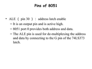 Pins of 8051
• ALE （ pin 30 ）： address latch enable
– It is an output pin and is active high.
– 8051 port 0 provides both address and data.
– The ALE pin is used for de-multiplexing the address
and data by connecting to the G pin of the 74LS373
latch.
 