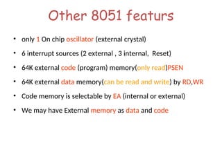Other 8051 featurs
• only 1 On chip oscillator (external crystal)
• 6 interrupt sources (2 external , 3 internal, Reset)
• 64K external code (program) memory(only read)PSEN
• 64K external data memory(can be read and write) by RD,WR
• Code memory is selectable by EA (internal or external)
• We may have External memory as data and code
 