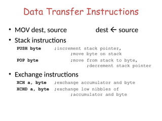 Data Transfer Instructions
• MOV dest, source dest  source
• Stack instructions
PUSH byte ;increment stack pointer,
;move byte on stack
POP byte ;move from stack to byte,
;decrement stack pointer
• Exchange instructions
XCH a, byte ;exchange accumulator and byte
XCHD a, byte ;exchange low nibbles of
;accumulator and byte
 