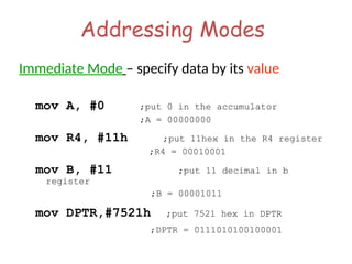 Addressing Modes
Immediate Mode – specify data by its value
mov A, #0 ;put 0 in the accumulator
;A = 00000000
mov R4, #11h ;put 11hex in the R4 register
;R4 = 00010001
mov B, #11 ;put 11 decimal in b
register
;B = 00001011
mov DPTR,#7521h ;put 7521 hex in DPTR
;DPTR = 0111010100100001
 